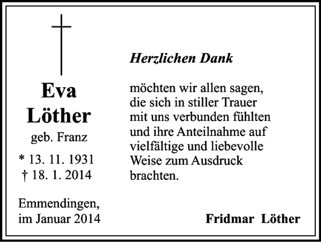 <p>Herzlichen Dank</p><p>Eva<br />Löther<br />geb. Franz</p><p>* 13. 11. 1931<br />† 18. 1. 2014<br />Emmendingen,<br />im Januar 2014</p><p>möchten wir allen sagen,<br />die sich in stiller Trauer<br />mit uns verbunden fühlten<br />und ihre Anteilnahme auf<br />vielfältige und liebevolle<br />Weise zum Ausdruck<br />brachten.<br />Fridmar Löther</p>