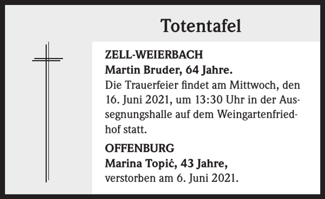 <p>Totentafel<br />ZELL-WEIERBACH<br />Martin Bruder, 64 Jahre.<br />Die Trauerfeier findet am Mittwoch, den<br />16. Juni 2021, um 13:30 Uhr in der Aussegnungshalle auf dem Weingartenfriedhof statt.<br />OFFENBURG<br />Marina Topi´<br />c, 43 Jahre,<br />verstorben am 6. Juni 2021.</p>