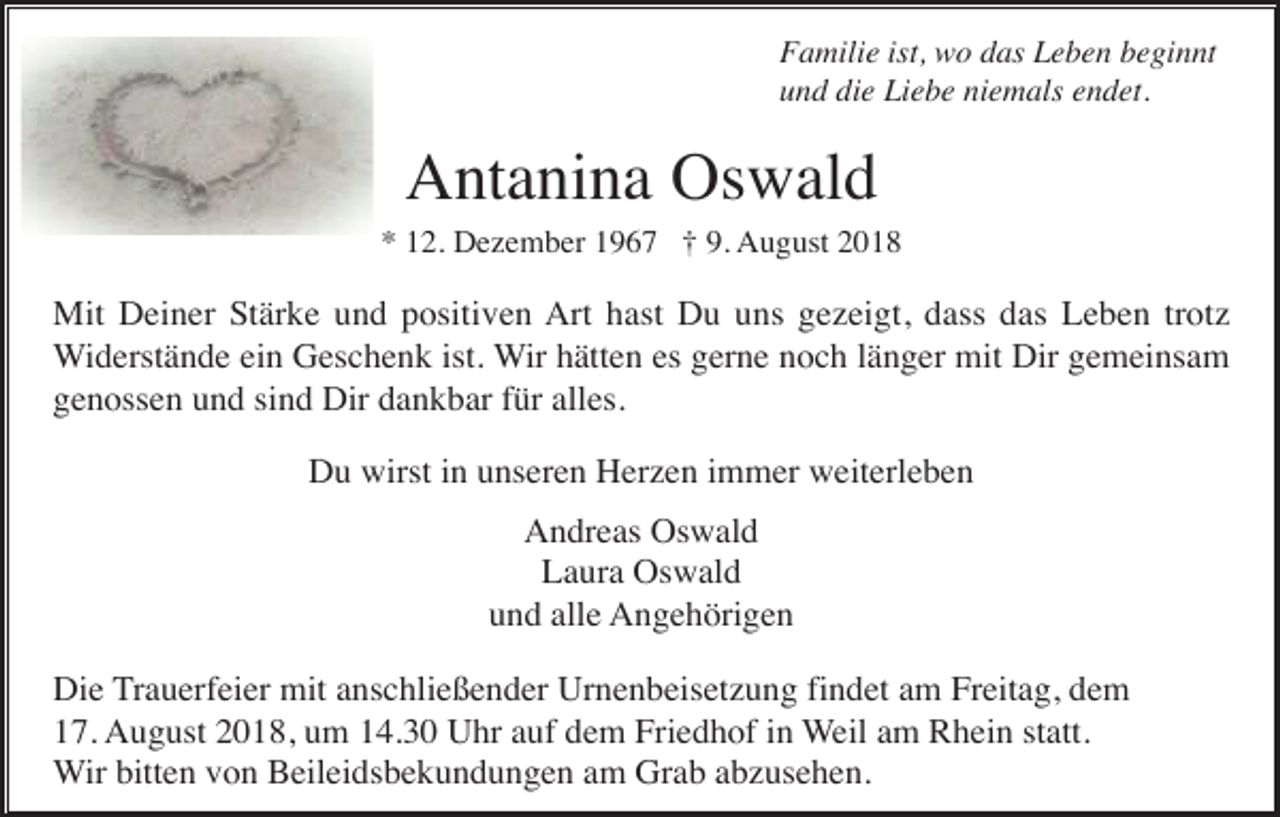 <p>Familie ist, wo das Leben beginnt<br />und die Liebe niemals endet.</p><p>Antanina Oswald<br />* 12. Dezember 1967 † 9. August 2018</p><p>Mit Deiner Stärke und positiven Art hast Du uns gezeigt, dass das Leben trotz<br />Widerstände ein Geschenk ist. Wir hätten es gerne noch länger mit Dir gemeinsam<br />genossen und sind Dir dankbar für alles.<br />Du wirst in unseren Herzen immer weiterleben<br />Andreas Oswald<br />Laura Oswald<br />und alle Angehörigen<br />Die Trauerfeier mit anschließender Urnenbeisetzung findet am Freitag, dem<br />17. August 2018, um 14.30 Uhr auf dem Friedhof in Weil am Rhein statt.<br />Wir bitten von Beileidsbekundungen am Grab abzusehen.</p>