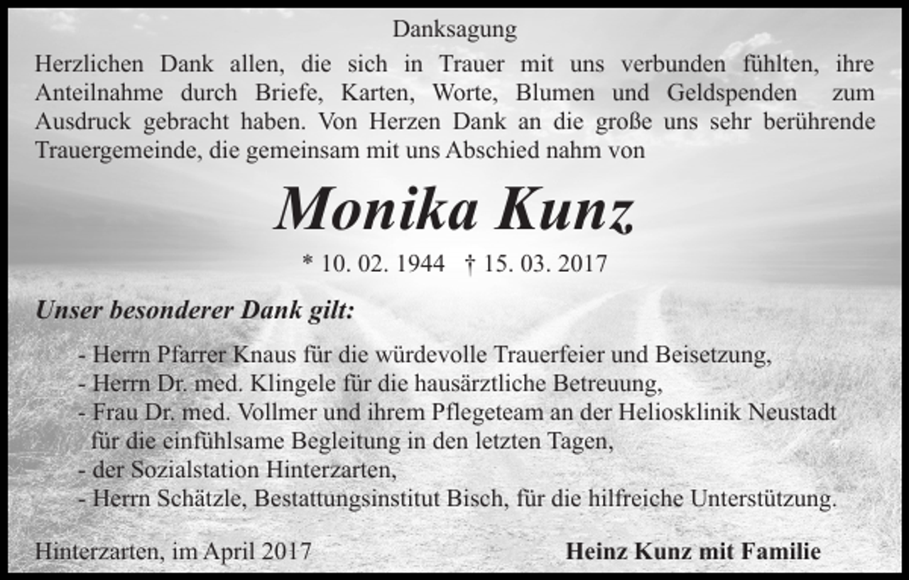 <p>Danksagung<br />Herzlichen Dank allen, die sich in Trauer mit uns verbunden fühlten, ihre<br />Anteilnahme durch Briefe, Karten, Worte, Blumen und Geldspenden zum<br />Ausdruck gebracht haben. Von Herzen Dank an die große uns sehr berührende<br />Trauergemeinde, die gemeinsam mit uns Abschied nahm von</p><p>Monika Kunz<br />* 10. 02. 1944 † 15. 03. 2017</p><p>Unser besonderer Dank gilt:<br />- Herrn Pfarrer Knaus für die würdevolle Trauerfeier und Beisetzung,<br />- Herrn Dr. med. Klingele für die hausärztliche Betreuung,<br />- Frau Dr. med. Vollmer und ihrem Pflegeteam an der Heliosklinik Neustadt<br />für die einfühlsame Begleitung in den letzten Tagen,<br />- der Sozialstation Hinterzarten,<br />- Herrn Schätzle, Bestattungsinstitut Bisch, für die hilfreiche Unterstützung.<br />Hinterzarten, im April 2017</p><p>Heinz Kunz mit Familie</p>
