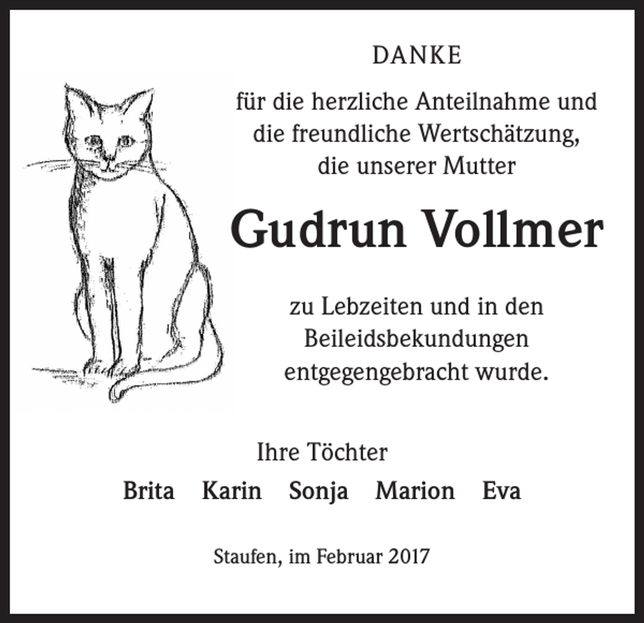 <p>DANKE<br />für die herzliche Anteilnahme und<br />die freundliche Wertschätzung,<br />die unserer Mutter</p><p>Gudrun Vollmer<br />zu Lebzeiten und in den<br />Beileidsbekundungen<br />entgegengebracht wurde.<br />Ihre Töchter<br />Brita Karin Sonja Marion Eva<br />Staufen, im Februar 2017</p>
