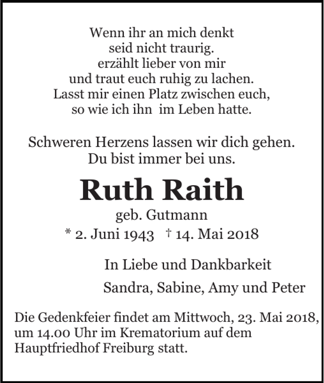 <p>WWenn<br />e n n i hihr<br />r a an<br />n mimich<br />c h d denkt<br />enk t<br />sseid<br />ei d nicht<br />ni c ht ttraurig.<br />r a u ri g.<br />erzählt<br />e r z ä hlt lilieber<br />e b e r von<br />v o n mir<br />mi r<br />uund<br />n d ttraut<br />r a ut eeuch<br />u c h rruhig<br />u hi g zzu<br />u lachen.<br />l a c h e n.<br />Platz<br />LLasst<br />a s st mir<br />mi r eieinen<br />n e n Pl<br />at z zzwischen<br />w i s c h e n euch,<br />e u c h,<br />ssoo wie<br />wi e iich<br />c h iihn<br />h n iimm Leben<br />L e b e n hhatte.<br />att e.</p><p>SSchweren<br />c h w e r e n Herzens<br />H e r z e n s llassen<br />a s s e n wir<br />wi r dich<br />di c h gehen.<br />g e h e n.<br />D u bibist<br />st i immer<br />m m e r bbei<br />ei uuns.<br />n s.<br />Du</p><p>RRuth<br />ut h RRaith<br />ait h</p><p>ggeb.<br />e b. Gutmann<br />G ut m a n n<br />** 2.<br />2. Juni<br />J u ni 11943<br />9 4 3 †† 114.<br />4. Mai<br />M a i 2018<br />2 01 8<br />IInn Liebe<br />Li e b e und<br />u n d Dankbarkeit<br />D a n k b a r k eit<br />SSandra,<br />a n d r a, SSabine,<br />a bi n e, Amy<br />A m y uund<br />n d Peter<br />P et e r<br />Die<br />Di<br />e GGedenkfeier<br />e d e n kf ei e r fifindet<br />n d et am<br />a m Mittwoch,<br />Mitt w o c h, 23.<br />2 3. Mai<br />M ai 2018,<br />2 0 1 8,<br />uum<br />m 114.00<br />4. Uhr<br />U h r iim<br />m Krematorium<br />K r e m at o ri u m aauf<br />uf dem<br />de m<br />HHauptfriedhof<br />a u ptf ri e d h of FFreiburg<br />r ei b u r g statt.<br />st att.</p>