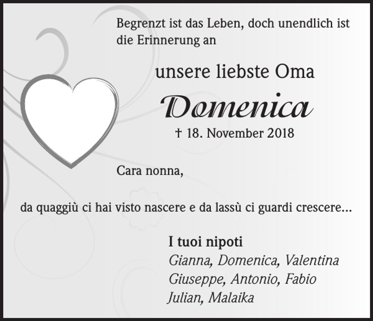 <p>Begrenzt ist das Leben, doch unendlich ist<br />die Erinnerung an</p><p>unsere liebste Oma</p><p>Domenica<br />† 18. November 2018</p><p>Cara nonna,<br />da quaggiù ci hai visto nascere e da lassù ci guardi crescere...</p><p>I tuoi nipoti<br />Gianna, Domenica, Valentina<br />Giuseppe, Antonio, Fabio<br />Julian, Malaika</p>