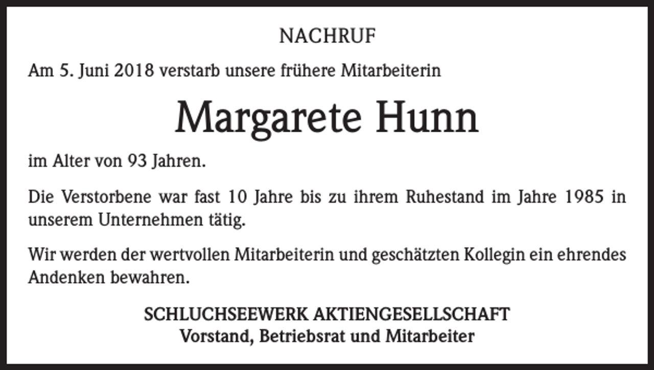 <p>NACHRUF<br />Am 5. Juni 2018 verstarb unsere frühere Mitarbeiterin</p><p>Margarete Hunn<br />im Alter von 93 Jahren.<br />Die Verstorbene war fast 10 Jahre bis zu ihrem Ruhestand im Jahre 1985 in<br />unserem Unternehmen tätig.<br />Wir werden der wertvollen Mitarbeiterin und geschätzten Kollegin ein ehrendes<br />Andenken bewahren.<br />SCHLUCHSEEWERK AKTIENGESELLSCHAFT<br />Vorstand, Betriebsrat und Mitarbeiter</p>
