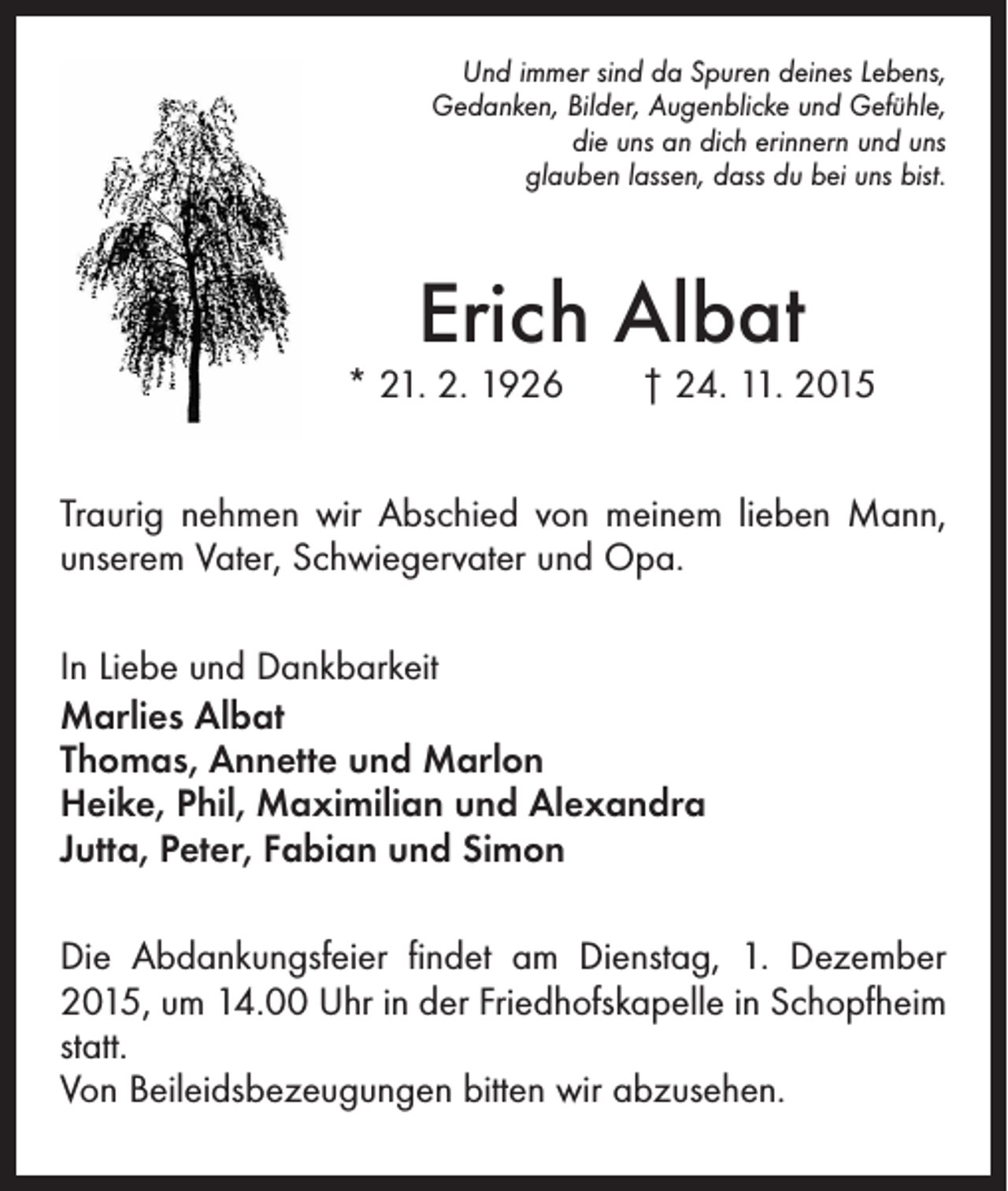 <p>Und immer sind da Spuren deines Lebens,<br />Gedanken, Bilder, Augenblicke und Gefühle,<br />die uns an dich erinnern und uns<br />glauben lassen, dass du bei uns bist.</p><p>Erich Albat</p><p>* 21. 2. 1926 † 24. 11. 2015<br />Traurig nehmen wir Abschied von meinem lieben Mann,<br />unserem Vater, Schwiegervater und Opa.<br />In Liebe und Dankbarkeit<br />Marlies Albat<br />Thomas, Annette und Marlon<br />Heike, Phil, Maximilian und Alexandra<br />Jutta, Peter, Fabian und Simon<br />Die Abdankungsfeier findet am Dienstag, 1. Dezember<br />2015, um 14.00 Uhr in der Friedhofskapelle in Schopfheim<br />statt.<br />Von Beileidsbezeugungen bitten wir abzusehen.</p>