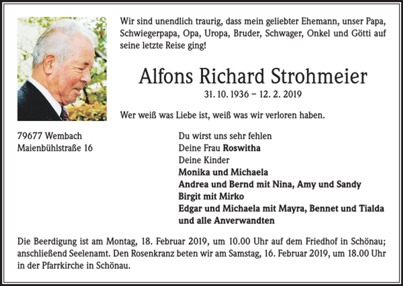 <p>Wir sind unendlich traurig, dass mein geliebter Ehemann, unser Papa,<br />Schwiegerpapa, Opa, Uropa, Bruder, Schwager, Onkel und Götti auf<br />seine letzte Reise ging!</p><p>Alfons Richard Strohmeier<br />31. 10. 1936 – 12. 2. 2019</p><p>Wer weiß was Liebe ist, weiß was wir verloren haben.<br />79677 Wembach<br />Maienbühlstraße 16</p><p>Du wirst uns sehr fehlen<br />D<br />eine Frau Roswitha<br />Deine Kinder<br />Monika und Michaela<br />Andrea und Bernd mit Nina, Amy und Sandy<br />Birgit mit Mirko<br />Edgar und Michaela mit Mayra, Bennet und Tialda<br />und alle Anverwandten</p><p>Die Beerdigung ist am Montag, 18. Februar 2019, um 10.00 Uhr auf dem Friedhof in Schönau;<br />anschließend Seelenamt. Den Rosenkranz beten wir am Samstag, 16. Februar 2019, um 18.00 Uhr<br />in der Pfarrkirche in Schönau.</p>