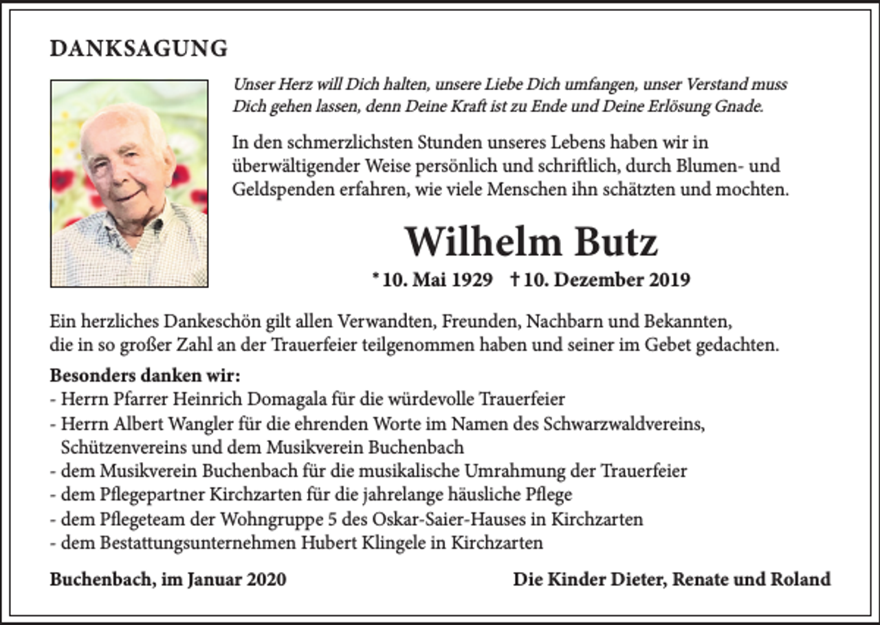 <p>Unser Herz will Dich halten, unsere Liebe Dich umfangen, unser Verstand muss<br />Dich gehen lassen, denn Deine Kraft ist zu Ende und Deine Erlösung Gnade.</p><p>In den schmerzlichsten Stunden unseres Lebens haben wir in<br />überwältigender Weise persönlich und schriftlich, durch Blumen- und<br />Geldspenden erfahren, wie viele Menschen ihn schätzten und mochten.</p><p>*</p><p>†</p><p>Ein herzliches Dankeschön gilt allen Verwandten, Freunden, Nachbarn und Bekannten,<br />die in so großer Zahl an der Trauerfeier teilgenommen haben und seiner im Gebet gedachten.<br />- Herrn Pfarrer Heinrich Domagala für die würdevolle Trauerfeier<br />- Herrn Albert Wangler für die ehrenden Worte im Namen des Schwarzwaldvereins,<br />Schützenvereins und dem Musikverein Buchenbach<br />- dem Musikverein Buchenbach für die musikalische Umrahmung der Trauerfeier<br />- dem Pflegepartner Kirchzarten für die jahrelange häusliche Pflege<br />- dem Pflegeteam der Wohngruppe 5 des Oskar-Saier-Hauses in Kirchzarten<br />- dem Bestattungsunternehmen Hubert Klingele in Kirchzarten</p>