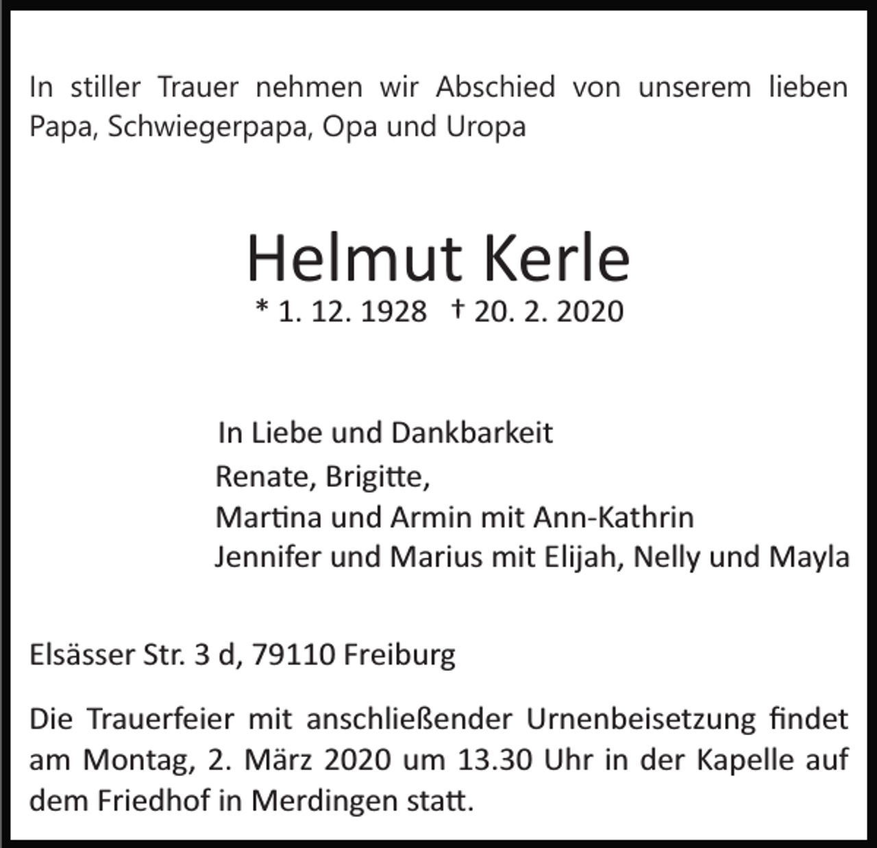 <p>In stiller Trauer nehmen wir Abschied von unserem lieben<br />Papa, Schwiegerpapa, Opa und Uropa</p><p>Helmut Kerle<br />* 1. 12. 1928 † 20. 2. 2020</p><p>In Liebe und Dankbarkeit<br />Renate, Brigi�e,<br />Mar�na und Armin mit Ann­Kathrin<br />Jennifer und Marius mit Elijah, Nelly und Mayla<br />Elsässer Str. 3 d, 79110 Freiburg<br />Die Trauerfeier mit anschließender Urnenbeisetzung ﬁndet<br />am Montag, 2. März 2020 um 13.30 Uhr in der Kapelle auf<br />dem Friedhof in Merdingen sta�.</p>