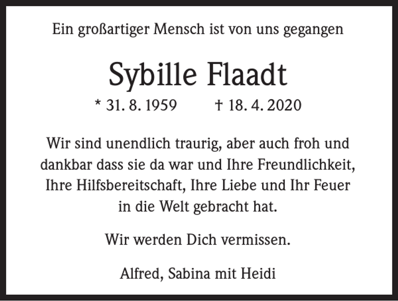 <p>Ein großartiger Mensch ist von uns gegangen</p><p>Sybille Flaadt<br />* 31. 8. 1959</p><p>† 18. 4. 2020</p><p>Wir sind unendlich traurig, aber auch froh und<br />dankbar dass sie da war und Ihre Freundlichkeit,<br />Ihre Hilfsbereitschaft, Ihre Liebe und Ihr Feuer<br />in die Welt gebracht hat.<br />Wir werden Dich vermissen.<br />Alfred, Sabina mit Heidi</p>