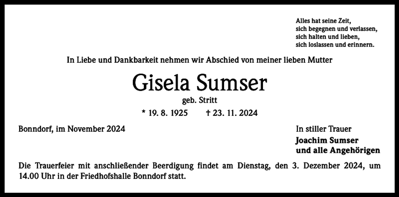 <p>Alles hat seine Zeit,<br />sich begegnen und verlassen,<br />sich halten und lieben,<br />sich loslassen und erinnern.</p><p>In Liebe und Dankbarkeit nehmen wir Abschied von meiner lieben Mutter</p><p>Gisela Sumser<br />geb. Stritt<br />* 19. 8. 1925 † 23. 11. 2024</p><p>Bonndorf, im November 2024</p><p>In stiller Trauer<br />Joachim Sumser<br />und alle Angehörigen</p><p>Die Trauerfeier mit anschließender Beerdigung findet am Dienstag, den 3. Dezember 2024, um<br />14.00 Uhr in der Friedhofshalle Bonndorf statt.</p>