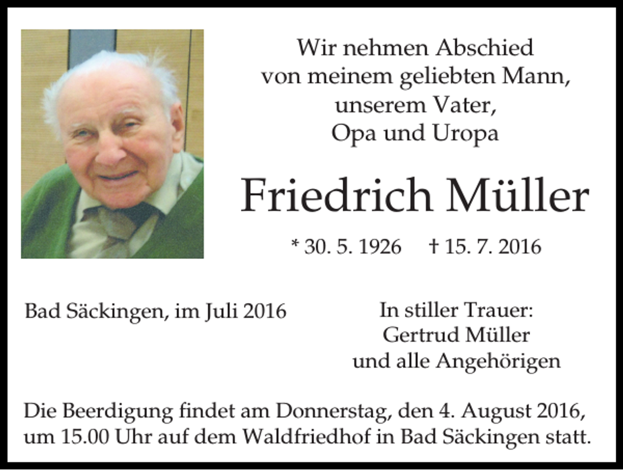 <p>Wir nehmen Abschied<br />von meinem geliebten Mann,<br />unserem Vater,<br />Opa und Uropa</p><p>Friedrich Müller<br />* 30. 5. 1926<br />Bad Säckingen, im Juli 2016</p><p>† 15. 7. 2016</p><p>In stiller Trauer:<br />Gertrud Müller<br />und alle Angehörigen</p><p>Die Beerdigung findet am Donnerstag, den 4. August 2016,<br />um 15.00 Uhr auf dem Waldfriedhof in Bad Säckingen statt.</p>
