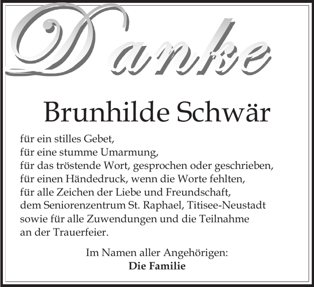 <p>Brunhilde Schwär<br />für ein stilles Gebet,<br />für eine stumme Umarmung,<br />für das tröstende Wort, gesprochen oder geschrieben,<br />für einen Händedruck, wenn die Worte fehlten,<br />für alle Zeichen der Liebe und Freundschaft,<br />dem Seniorenzentrum St. Raphael, Titisee-Neustadt<br />sowie für alle Zuwendungen und die Teilnahme<br />an der Trauerfeier.<br />Im Namen aller Angehörigen:<br />Die Familie</p>