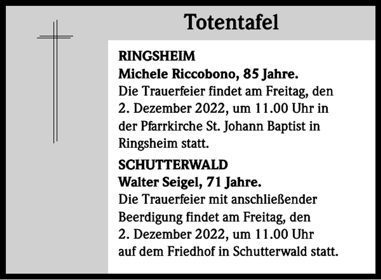 <p>Totentafel<br />Totentafel<br />RINGSHEIM<br />Michele Riccobono, 85 Jahre.<br />Die Trauerfeier findet am Freitag, den<br />2. Dezember 2022, um 11.00 Uhr in<br />der Pfarrkirche St. Johann Baptist in<br />Ringsheim statt.<br />SCHUTTERWALD<br />Walter Seigel, 71 Jahre.<br />Die Trauerfeier mit anschließender<br />Beerdigung findet am Freitag, den<br />2. Dezember 2022, um 11.00 Uhr<br />auf dem Friedhof in Schutterwald statt.</p>