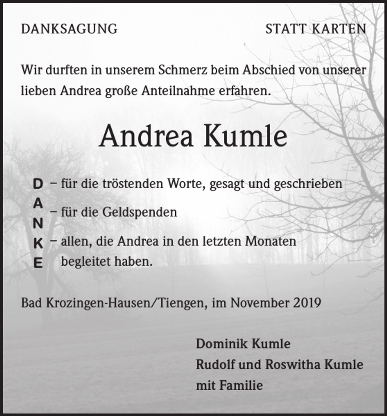 <p>DANKSAGUNG</p><p>STATT KARTEN</p><p>Wir durften in unserem Schmerz beim Abschied von unserer<br />lieben Andrea große Anteilnahme erfahren.</p><p>Andrea Kumle<br />D – für die tröstenden Worte, gesagt und geschrieben<br />A<br />– für die Geldspenden<br />N<br />K – allen, die Andrea in den letzten Monaten<br />E begleitet haben.<br />Bad Krozingen-Hausen/Tiengen, im November 2019<br />Dominik Kumle<br />Rudolf und Roswitha Kumle<br />mit Familie</p>