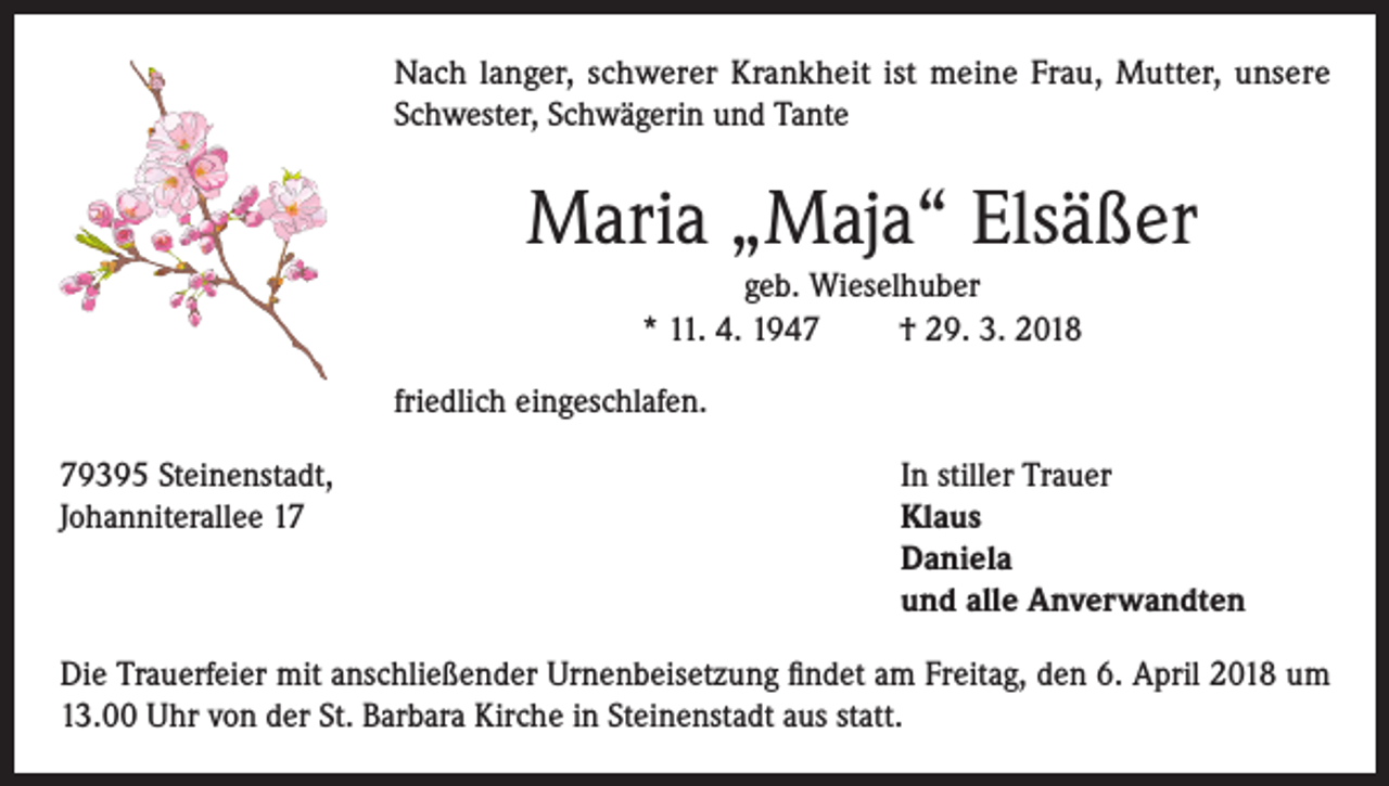 <p>Nach langer, schwerer Krankheit ist meine Frau, Mutter, unsere<br />Schwester, Schwägerin und Tante</p><p>Maria „Maja“ Elsäßer<br />geb. Wieselhuber<br />* 11. 4. 1947<br />† 29. 3. 2018<br />friedlich eingeschlafen.<br />79395 Steinenstadt,<br />In stiller Trauer<br />Johanniterallee 17 Klaus<br />Daniela<br />und alle Anverwandten<br />Die Trauerfeier mit anschließender Urnenbeisetzung findet am Freitag, den 6. April 2018 um<br />13.00 Uhr von der St. Barbara Kirche in Steinenstadt aus statt.</p>