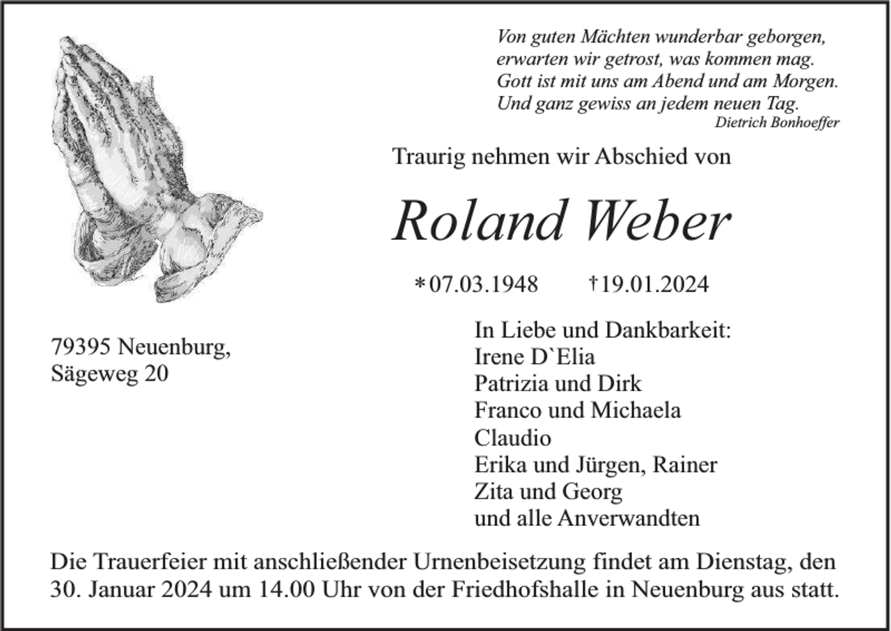 <p>Von guten Mächten wunderbar geborgen,<br />erwarten wir getrost, was kommen mag.<br />Gott ist mit uns am Abend und am Morgen.<br />Und ganz gewiss an jedem neuen Tag.<br />Dietrich Bonhoeffer</p><p>Traurig nehmen wir Abschied von</p><p>Roland Weber<br />* 07.03.1948<br />79395 Neuenburg,<br />Sägeweg 20</p><p>† 19.01.2024</p><p>In Liebe und Dankbarkeit:<br />Irene D`Elia<br />Patrizia und Dirk<br />Franco und Michaela<br />Claudio<br />Erika und Jürgen, Rainer<br />Zita und Georg<br />und alle Anverwandten</p><p>Die Trauerfeier mit anschließender Urnenbeisetzung findet am Dienstag, den<br />30. Januar 2024 um 14.00 Uhr von der Friedhofshalle in Neuenburg aus statt.</p>