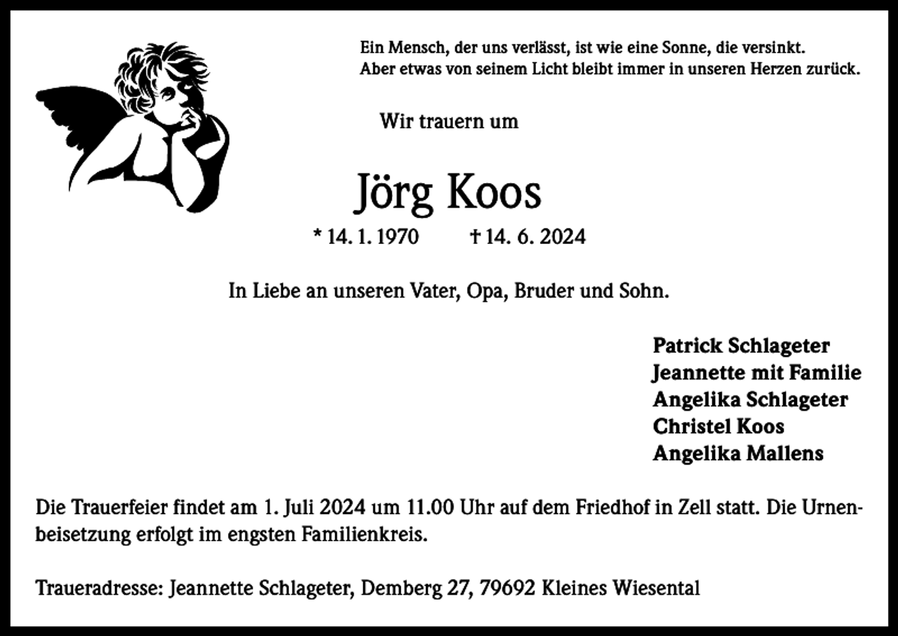 <p>Ein Mensch, der uns verlässt, ist wie eine Sonne, die versinkt.<br />Aber etwas von seinem Licht bleibt immer in unseren Herzen zurück.</p><p>Wir trauern um</p><p>Jörg Koos<br />* 14. 1. 1970</p><p>† 14. 6. 2024</p><p>In Liebe an unseren Vater, Opa, Bruder und Sohn.<br />Patrick Schlageter<br />Jeannette mit Familie<br />Angelika Schlageter<br />Christel Koos<br />Angelika Mallens<br />Die Trauerfeier findet am 1. Juli 2024 um 11.00 Uhr auf dem Friedhof in Zell statt. Die Urnenbeisetzung erfolgt im engsten Familienkreis.<br />Traueradresse: Jeannette Schlageter, Demberg 27, 79692 Kleines Wiesental</p>