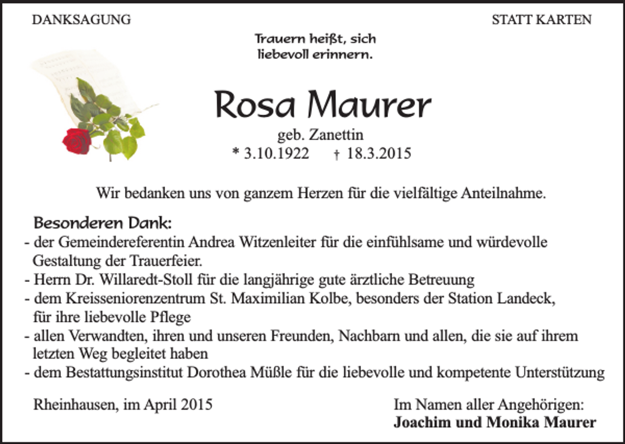 <p>DANKSAGUNG</p><p>STATT KARTEN</p><p>Trauern heißt, sich<br />liebevoll erinnern.</p><p>Rosa Maurer<br />geb. Zanettin<br />* 3.10.1922 † 18.3.2015</p><p>Wir bedanken uns von ganzem Herzen für die vielfältige Anteilnahme.<br />Besonderen Dank:<br />- der Gemeindereferentin Andrea Witzenleiter für die einfühlsame und würdevolle<br />Gestaltung der Trauerfeier.<br />- Herrn Dr. Willaredt-Stoll für die langjährige gute ärztliche Betreuung<br />- dem Kreisseniorenzentrum St. Maximilian Kolbe, besonders der Station Landeck,<br />für ihre liebevolle Pflege<br />- allen Verwandten, ihren und unseren Freunden, Nachbarn und allen, die sie auf ihrem<br />letzten Weg begleitet haben<br />- dem Bestattungsinstitut Dorothea Müßle für die liebevolle und kompetente Unterstützung<br />Rheinhausen, im April 2015</p><p>Im Namen aller Angehörigen:<br />Joachim und Monika Maurer</p>