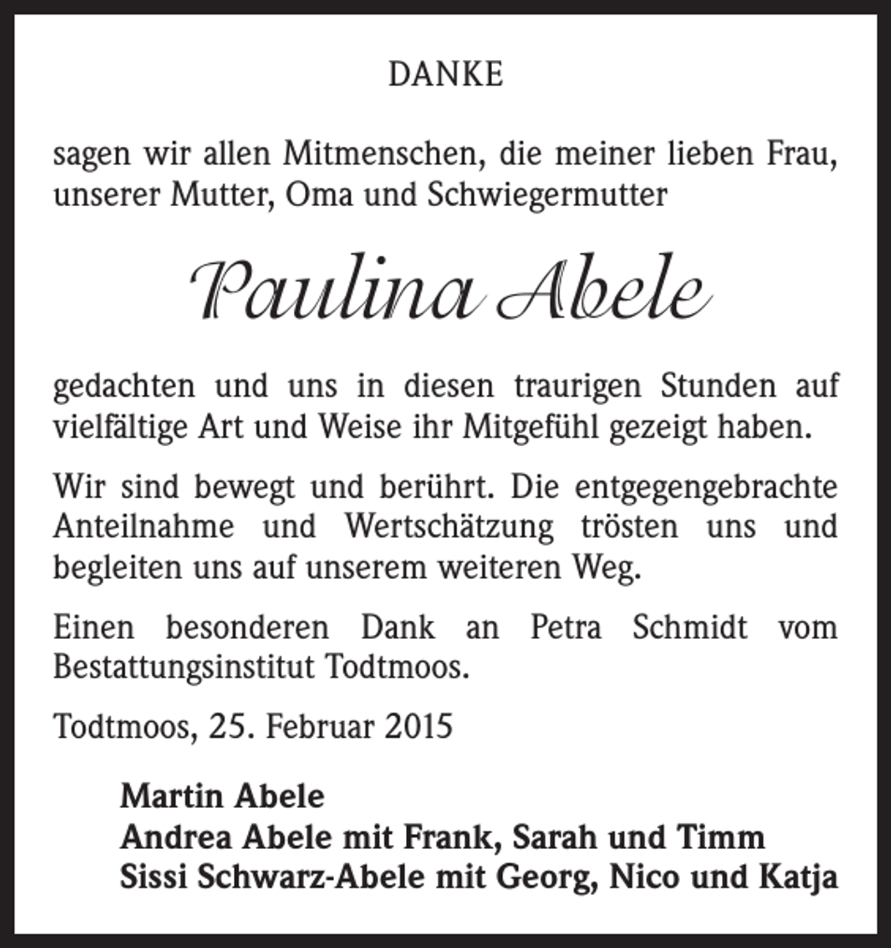 <p>DANKE<br />sagen wir allen Mitmenschen, die meiner lieben Frau,<br />unserer Mutter, Oma und Schwiegermutter</p><p>Paulina Abele<br />gedachten und uns in diesen traurigen Stunden auf<br />­vielfältige Art und Weise ihr Mitgefühl gezeigt haben.<br />Wir sind bewegt und berührt. Die entgegengebrachte<br />Anteilnahme und Wertschätzung trösten uns und<br />­begleiten uns auf unserem weiteren Weg.<br />Einen besonderen Dank an Petra Schmidt vom<br />­Bestattungsinstitut Todtmoos.<br />Todtmoos, 25. Februar 2015<br />Martin Abele<br />Andrea Abele mit Frank, Sarah und Timm<br />Sissi Schwarz-Abele mit Georg, Nico und Katja</p>
