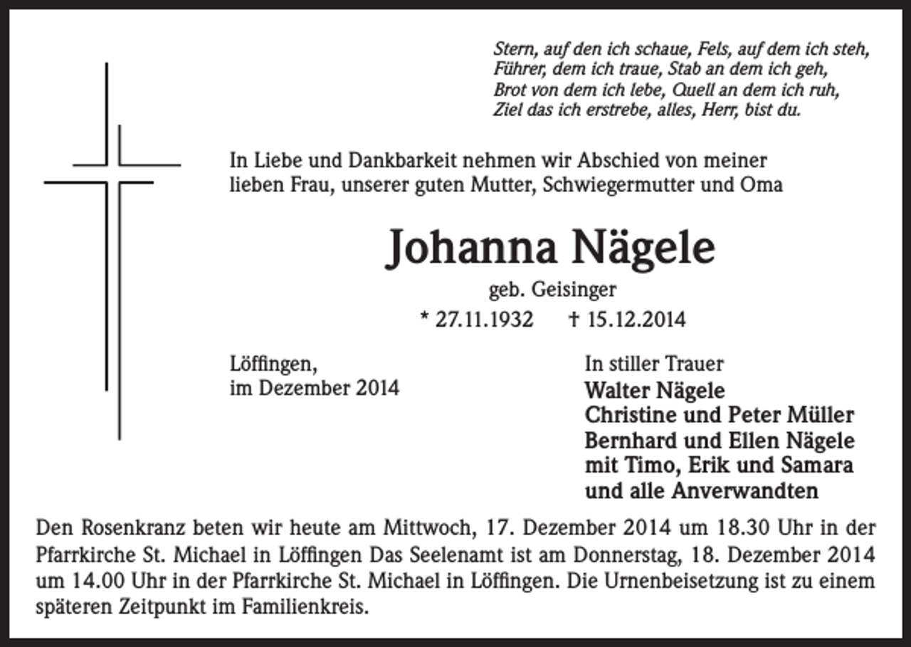 <p>Stern, auf den ich schaue, Fels, auf dem ich steh,<br />Führer, dem ich traue, Stab an dem ich geh,<br />Brot von dem ich lebe, Quell an dem ich ruh,<br />Ziel das ich erstrebe, alles, Herr, bist du.</p><p>In Liebe und Dankbarkeit nehmen wir Abschied von meiner<br />lieben Frau, unserer guten Mutter, Schwiegermutter und Oma</p><p>Johanna Nägele<br />geb. Geisinger<br />* 27.11.1932<br />† 15.12.2014<br />Löffingen,<br />im Dezember 2014</p><p>In stiller Trauer<br />Walter Nägele<br />Christine und Peter Müller<br />Bernhard und Ellen Nägele<br />mit Timo, Erik und Samara<br />und alle Anverwandten</p><p>Den Rosenkranz beten wir heute am Mittwoch, 17. Dezember 2014 um 18.30 Uhr in der<br />Pfarrkirche St. Michael in Löffingen Das Seelenamt ist am Donnerstag, 18. Dezember 2014<br />um 14.00 Uhr in der Pfarrkirche St. Michael in Löffingen. Die Urnenbeisetzung ist zu einem<br />späteren Zeitpunkt im Familienkreis.</p>