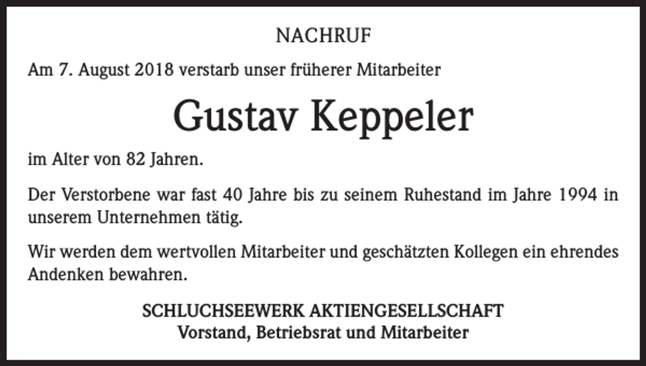 <p>NACHRUF<br />Am 7. August 2018 verstarb unser früherer Mitarbeiter</p><p>Gustav Keppeler<br />im Alter von 82 Jahren.<br />Der Verstorbene war fast 40 Jahre bis zu seinem Ruhestand im Jahre 1994 in<br />unserem Unternehmen tätig.<br />Wir werden dem wertvollen Mitarbeiter und geschätzten Kollegen ein ehrendes<br />Andenken bewahren.<br />SCHLUCHSEEWERK AKTIENGESELLSCHAFT<br />Vorstand, Betriebsrat und Mitarbeiter</p>
