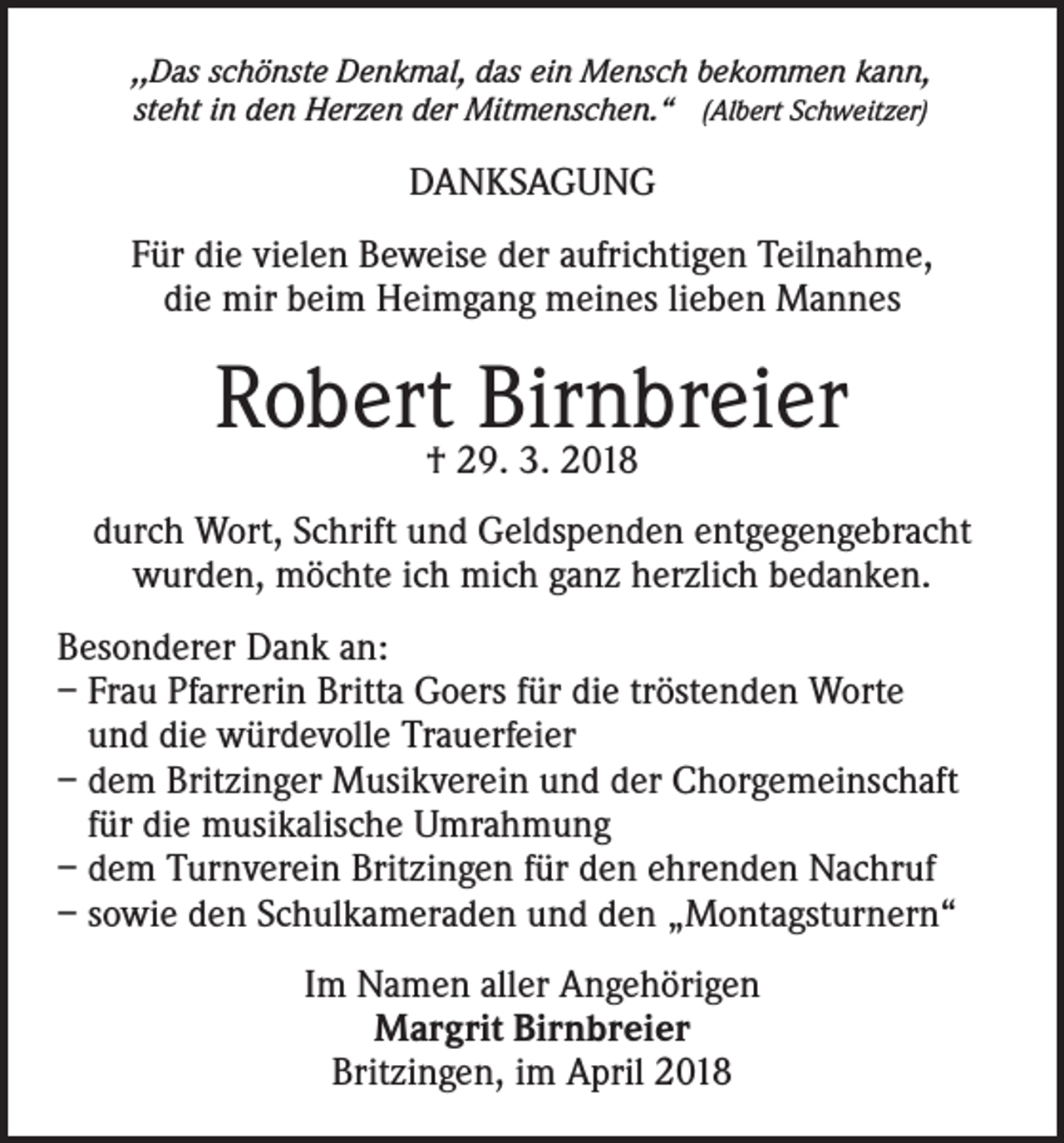 <p>,,Das schönste Denkmal, das ein Mensch bekommen kann,<br />steht in den Herzen der Mitmenschen.“ (Albert Schweitzer)</p><p>DANKSAGUNG<br />Für die vielen Beweise der aufrichtigen Teilnahme,<br />die mir beim Heimgang meines lieben Mannes</p><p>Robert† 29.Birnbreier<br />3. 2018<br />durch Wort, Schrift und Geldspenden entgegengebracht<br />wurden, möchte ich mich ganz herzlich bedanken.<br />Besonderer Dank an:<br />– Frau Pfarrerin Britta Goers für die tröstenden Worte<br />und die würdevolle Trauerfeier<br />– dem Britzinger Musikverein und der Chorgemeinschaft<br />für die musikalische Umrahmung<br />– dem Turnverein Britzingen für den ehrenden Nachruf<br />– sowie den Schulkameraden und den „Montagsturnern“<br />Im Namen aller Angehörigen<br />Margrit Birnbreier<br />Britzingen, im April 2018</p>