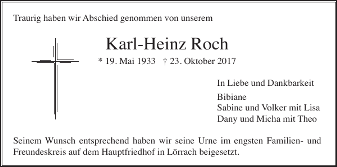<p>Traurig haben wir Abschied genommen von unserem</p><p>Karl-Heinz Roch<br />* 19. Mai 1933 † 23. Oktober 2017<br />In Liebe und Dankbarkeit<br />Bibiane<br />Sabine und Volker mit Lisa<br />Dany und Micha mit Theo<br />Seinem Wunsch entsprechend haben wir seine Urne im engsten Familien- und<br />Freundeskreis auf dem Hauptfriedhof in Lörrach beigesetzt.</p>