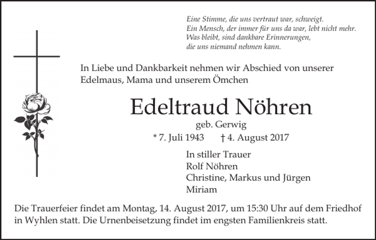 <p>Eine<br />Stimme,<br />die uuns<br />vertraut<br />Ei<br />ne Sti<br />m me, die<br />ns ver<br />tr a ut war,<br />w ar, schweigt.<br />s c h wei gt.<br />Ei<br />n Mensch,<br />Me ns c h, der<br />m mer f für<br />ür uuns<br />ns dda<br />a war,<br />w ar, lelebt<br />bt ni<br />c ht me<br />hr.<br />Ein<br />deri immer<br />nicht<br />mehr.<br />bleibt,<br />WWas<br />as blei<br />bt, sisind<br />n d d adankbare<br />n k b are Erinnerungen,<br />Eri n ner u n ge n,<br />die<br />u ns niemand<br />nie m a n d nehmen<br />ne h me n kann.<br />k a n n.<br />die uns</p><p>IInn Liebe<br />Li e b e und<br />u n d Dankbarkeit<br />D a n k b ar keit nehmen<br />n e h m e n wir<br />wir Abschied<br />A b s c hi e d von<br />v o n unserer<br />u n s er er<br />EEdelmaus,<br />d el m a u s, Mama<br />M a m a uund<br />n d uunserem<br />n s er e m Ömchen<br />Ö mc he n</p><p>EEdeltraud<br />d eltr a u d Nöhren<br />N ö hr e n<br />ggeb.<br />e b. Gerwig<br />G er wi g<br />7. JJuli<br />uli<br />4. August<br />A u g u st 22<br />* 7.<br />†† 4.</p><p>In<br />I n stiller<br />still er Trauer<br />Tr a u er<br />R olf Nöhren<br />N ö hr e n<br />Rolf<br />C hri sti n e, Markus<br />M ar k u s uund<br />n d Jürgen<br />J ür g e n<br />Christine,<br />Miriam<br />Miri a m<br />Di e Tr<br />Die<br />Trauerfeier<br />a u erf ei er fifindet<br />n d et aam<br />m Montag,<br />M o nt a g, 4.<br />4. AAugust<br />u g u st 2017,<br />2 0 1 7, um<br />u m 115:30<br />5: 3 0 Uhr<br />U hr aauf<br />uf dem<br />d e m Friedhof<br />Fri e d h of<br />iinn Wyhlen<br />W y hl e n statt.<br />st att. Die<br />Di e Urnenbeisetzung<br />Urn e n b ei s et z u n g fifindet<br />n d et iim<br />m engsten<br />e n g st e n Familienkreis<br />F a mili e n kr ei s st<br />att.<br />statt.</p>