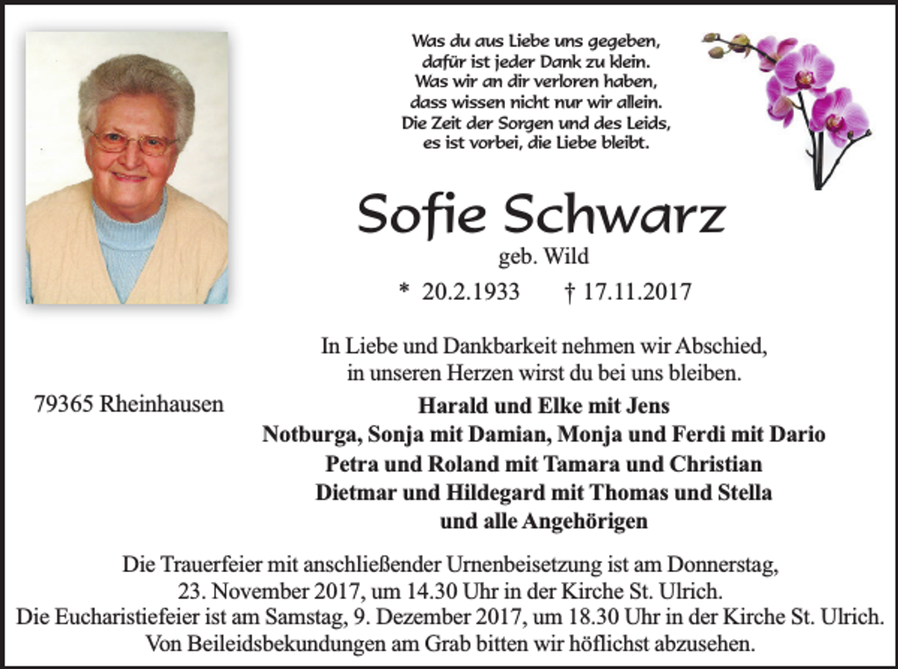 <p>Was du aus Liebe uns gegeben,<br />dafür ist jeder Dank zu klein.<br />Was wir an dir verloren haben,<br />dass wissen nicht nur wir allein.<br />Die Zeit der Sorgen und des Leids,<br />es ist vorbei, die Liebe bleibt.</p><p>Sofie Schwarz<br />geb. Wild</p><p>* 20.2.1933</p><p>79365 Rheinhausen</p><p>† 17.11.2017</p><p>In Liebe und Dankbarkeit nehmen wir Abschied,<br />in unseren Herzen wirst du bei uns bleiben.<br />Harald und Elke mit Jens<br />Notburga, Sonja mit Damian, Monja und Ferdi mit Dario<br />Petra und Roland mit Tamara und Christian<br />Dietmar und Hildegard mit Thomas und Stella<br />und alle Angehörigen</p><p>Die Trauerfeier mit anschließender Urnenbeisetzung ist am Donnerstag,<br />23. November 2017, um 14.30 Uhr in der Kirche St. Ulrich.<br />Die Eucharistiefeier ist am Samstag, 9. Dezember 2017, um 18.30 Uhr in der Kirche St. Ulrich.<br />Von Beileidsbekundungen am Grab bitten wir höflichst abzusehen.</p>
