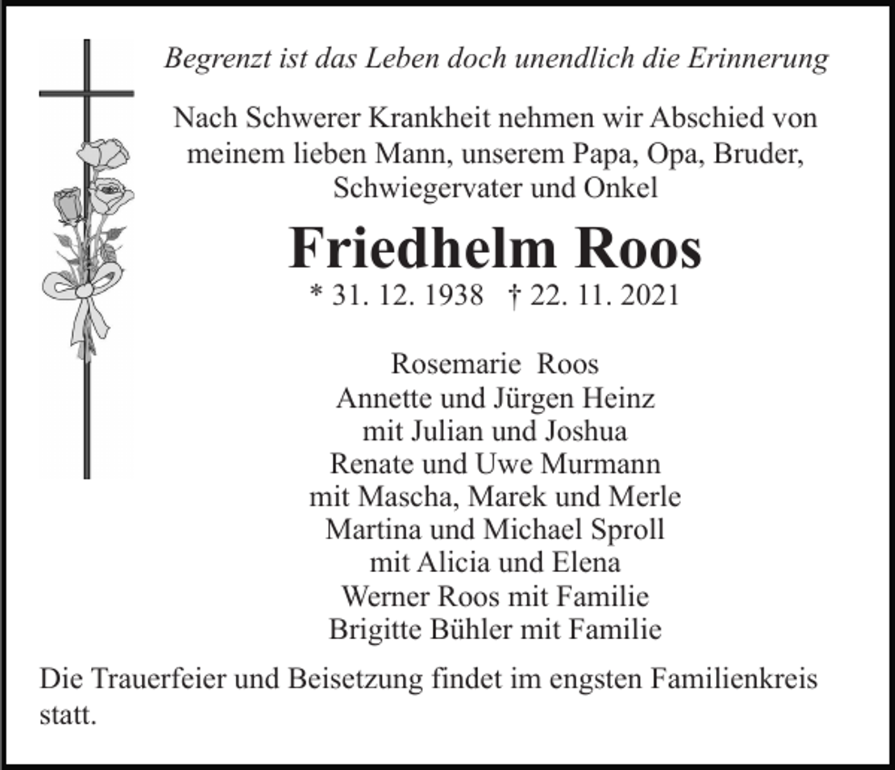 <p>Begrenzt ist das Leben doch unendlich die Erinnerung<br />Nach Schwerer Krankheit nehmen wir Abschied von<br />meinem lieben Mann, unserem Papa, Opa, Bruder,<br />Schwiegervater und Onkel</p><p>Friedhelm Roos<br />* 31. 12. 1938 † 22. 11. 2021<br />Rosemarie Roos<br />Annette und Jürgen Heinz<br />mit Julian und Joshua<br />Renate und Uwe Murmann<br />mit Mascha, Marek und Merle<br />Martina und Michael Sproll<br />mit Alicia und Elena<br />Werner Roos mit Familie<br />Brigitte Bühler mit Familie<br />Die Trauerfeier und Beisetzung findet im engsten Familienkreis<br />statt.</p>