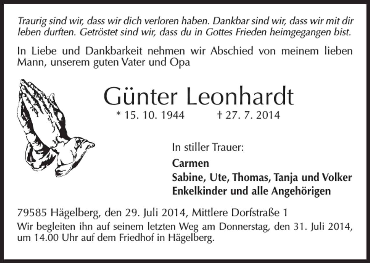 <p>Traurig sind wir, dass wir dich verloren haben. Dankbar sind wir, dass wir mit dir<br />leben durften. Getröstet sind wir, dass du in Gottes Frieden heimgegangen bist.</p><p>In Liebe und Dankbarkeit nehmen wir Abschied von meinem lieben<br />Mann, unserem guten Vater und Opa</p><p>Günter Leonhardt<br />* 15. 10. 1944 † 27. 7. 2014</p><p>In stiller Trauer:<br />Carmen<br />Sabine, Ute, Thomas, Tanja und Volker<br />Enkelkinder und alle Angehörigen<br />79585 Hägelberg, den 29. Juli 2014, Mittlere Dorfstraße 1<br />Wir begleiten ihn auf seinem letzten Weg am Donnerstag, den 31. Juli 2014,<br />um 14.00 Uhr auf dem Friedhof in Hägelberg.</p>
