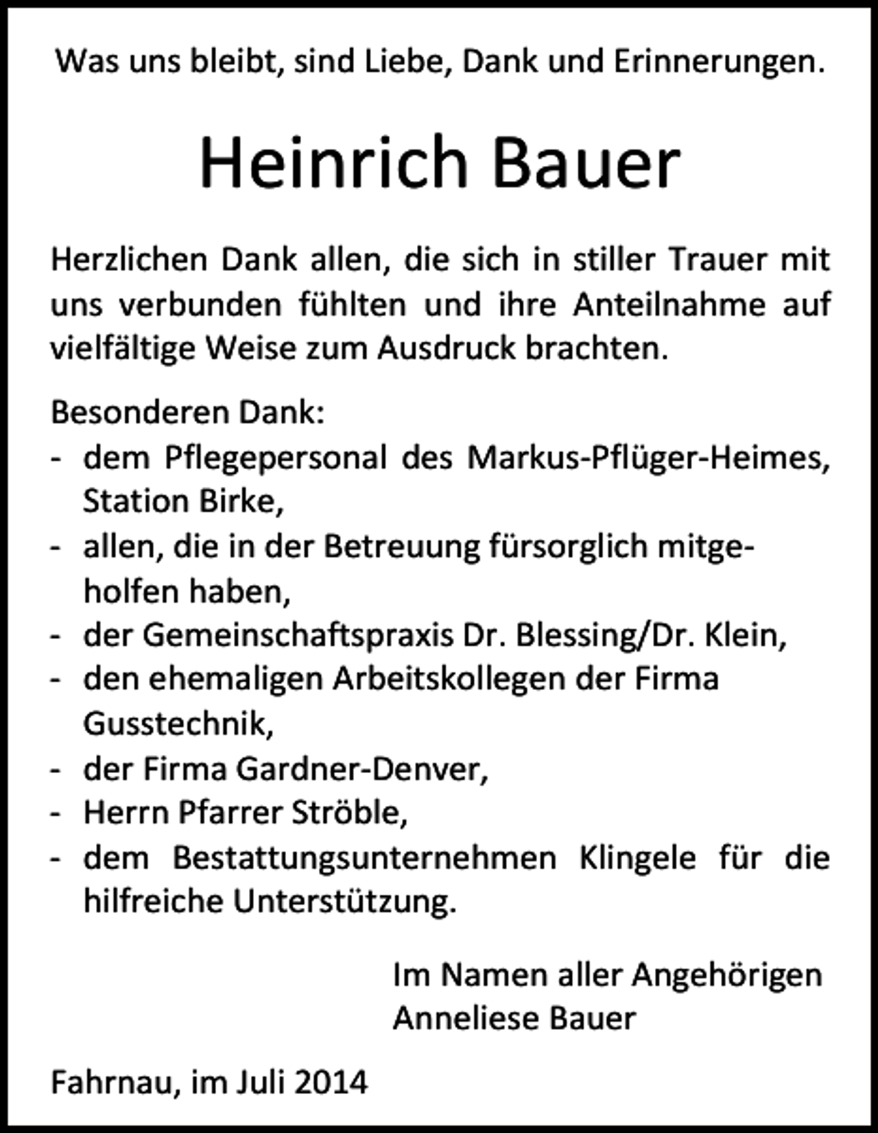 <p>Was uns bleibt, sind Liebe, Dank und Erinnerungen.</p><p>Heinrich Bauer<br />Herzlichen Dank allen, die sich in stiller Trauer mit<br />uns verbunden fühlten und ihre Anteilnahme auf<br />vielfältige Weise zum Ausdruck brachten.<br />Besonderen Dank:<br />- dem Pflegepersonal des Markus-Pflüger-Heimes,<br />Station Birke,<br />- allen, die in der Betreuung fürsorglich mitgeholfen haben,<br />- der Gemeinschaftspraxis Dr. Blessing/Dr. Klein,<br />- den ehemaligen Arbeitskollegen der Firma<br />Gusstechnik,<br />- der Firma Gardner-Denver,<br />- Herrn Pfarrer Ströble,<br />- dem Bestattungsunternehmen Klingele für die<br />hilfreiche Unterstützung.<br />Im Namen aller Angehörigen<br />Anneliese Bauer<br />Fahrnau, im Juli 2014</p>