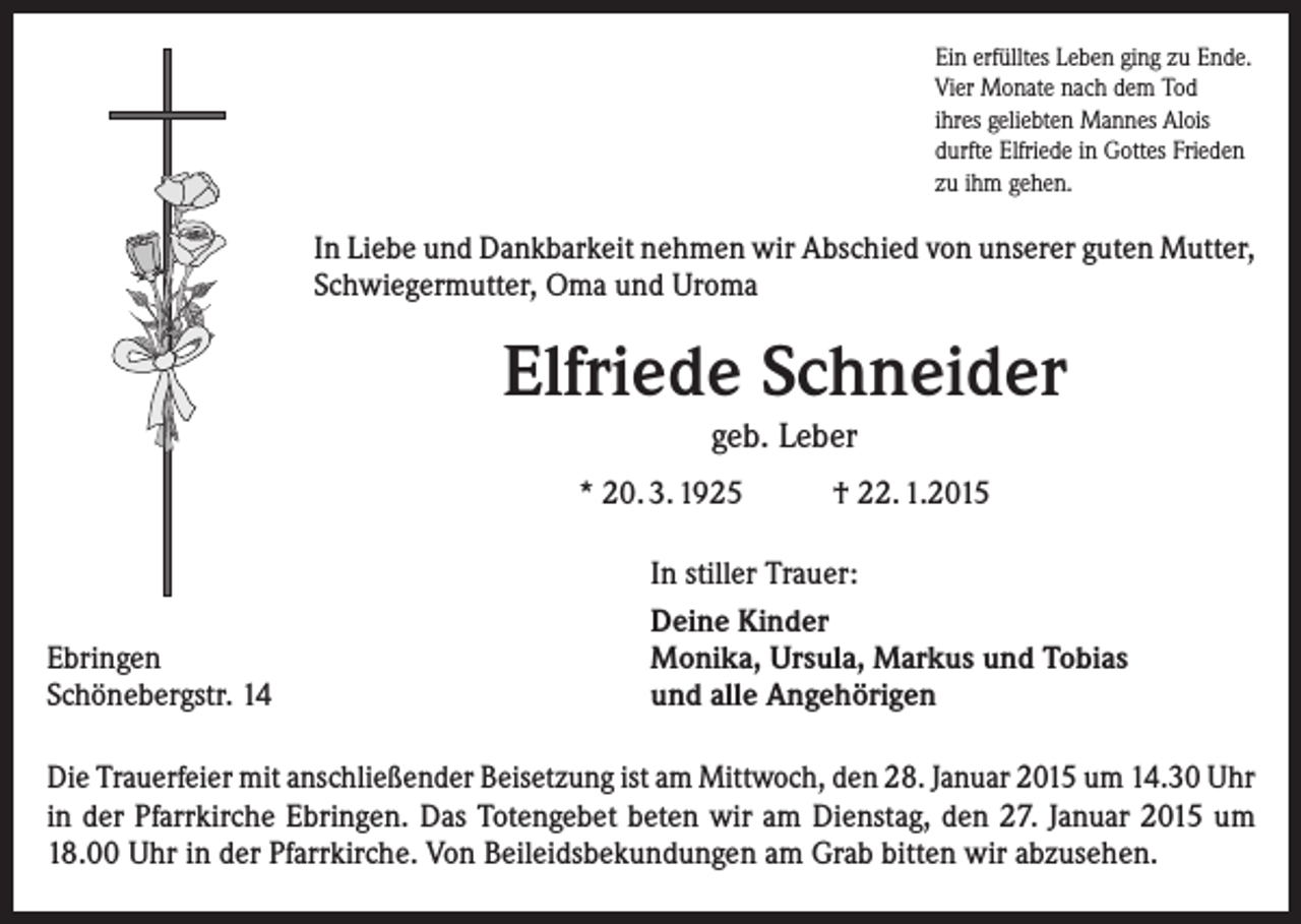 <p>Ein erfülltes Leben ging zu Ende.<br />Vier Monate nach dem Tod<br />ihres geliebten Mannes Alois<br />durfte Elfriede in Gottes Frieden<br />zu ihm gehen.</p><p>In Liebe und Dankbarkeit nehmen wir Abschied von unserer guten ­Mutter,<br />Schwiegermutter, Oma und Uroma</p><p>Elfriede Schneider<br />geb. Leber<br />* 20. 3. 1925</p><p>Ebringen<br />Schönebergstr. 14</p><p>† 22. 1.2015</p><p>In stiller Trauer:<br />Deine Kinder<br />Monika, Ursula, Markus und Tobias<br />und alle Angehörigen</p><p>Die Trauerfeier mit anschließender Beisetzung ist am Mittwoch, den 28. Januar 2015 um 14.30 Uhr<br />in der Pfarrkirche Ebringen. Das Totengebet beten wir am Dienstag, den 27. Januar 2015 um<br />18.00 Uhr in der Pfarrkirche. Von Beileidsbekundungen am Grab bitten wir abzusehen.</p>