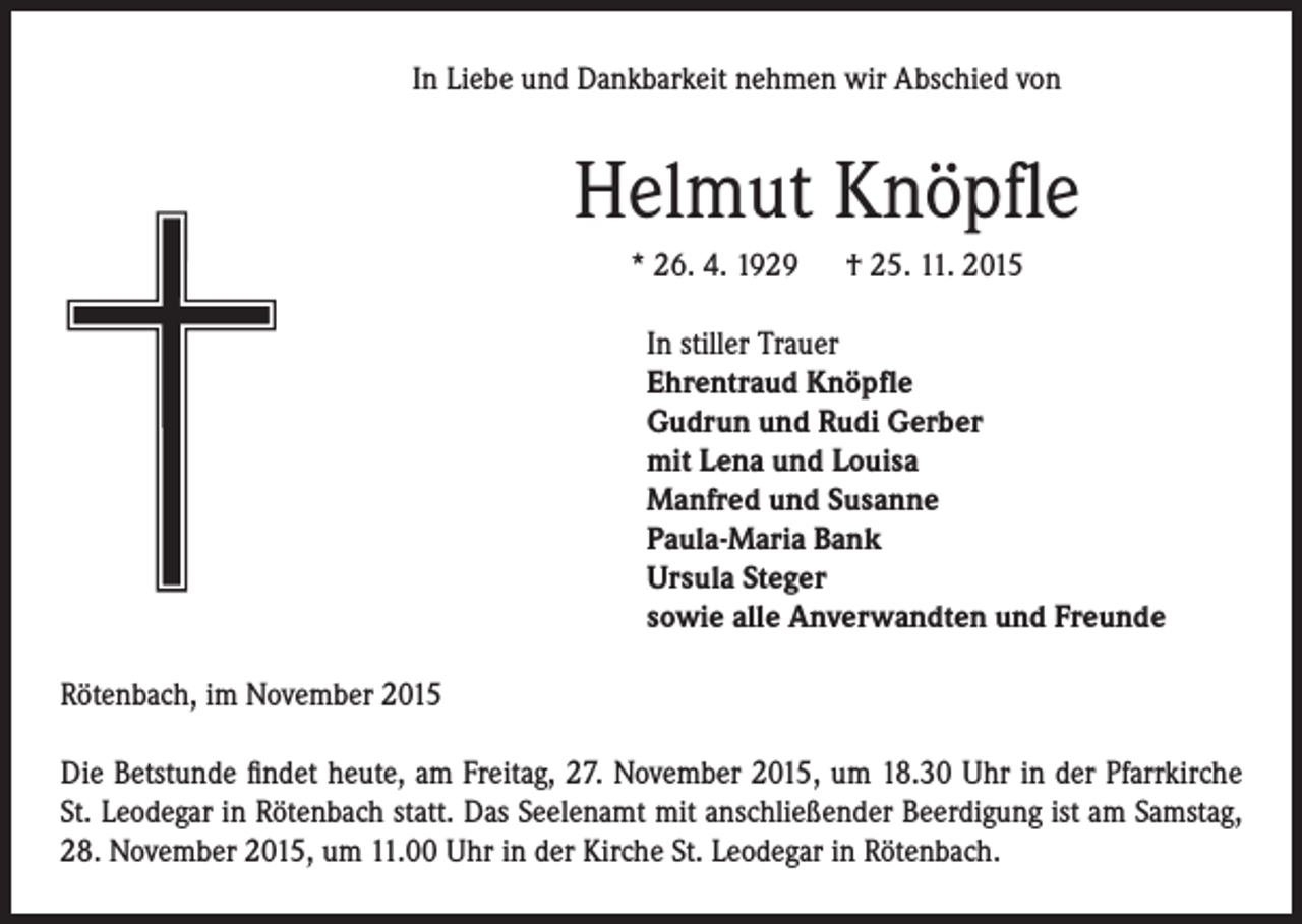 <p>In Liebe und Dankbarkeit nehmen wir Abschied von</p><p>Helmut Knöpfle</p><p>* 26. 4. 1929 † 25. 11. 2015</p><p>In stiller Trauer<br />Ehrentraud Knöpfle<br />Gudrun und Rudi Gerber<br />mit Lena und Louisa<br />Manfred und Susanne<br />Paula-Maria Bank<br />Ursula Steger<br />sowie alle Anverwandten und Freunde</p><p>Rötenbach, im November 2015<br />Die Betstunde findet heute, am Freitag, 27. November 2015, um 18.30 Uhr in der Pfarrkirche<br />St. Leodegar in Rötenbach statt. Das Seelenamt mit anschließender Beerdigung ist am Samstag,<br />28. November 2015, um 11.00 Uhr in der Kirche St. Leodegar in Rötenbach.</p>