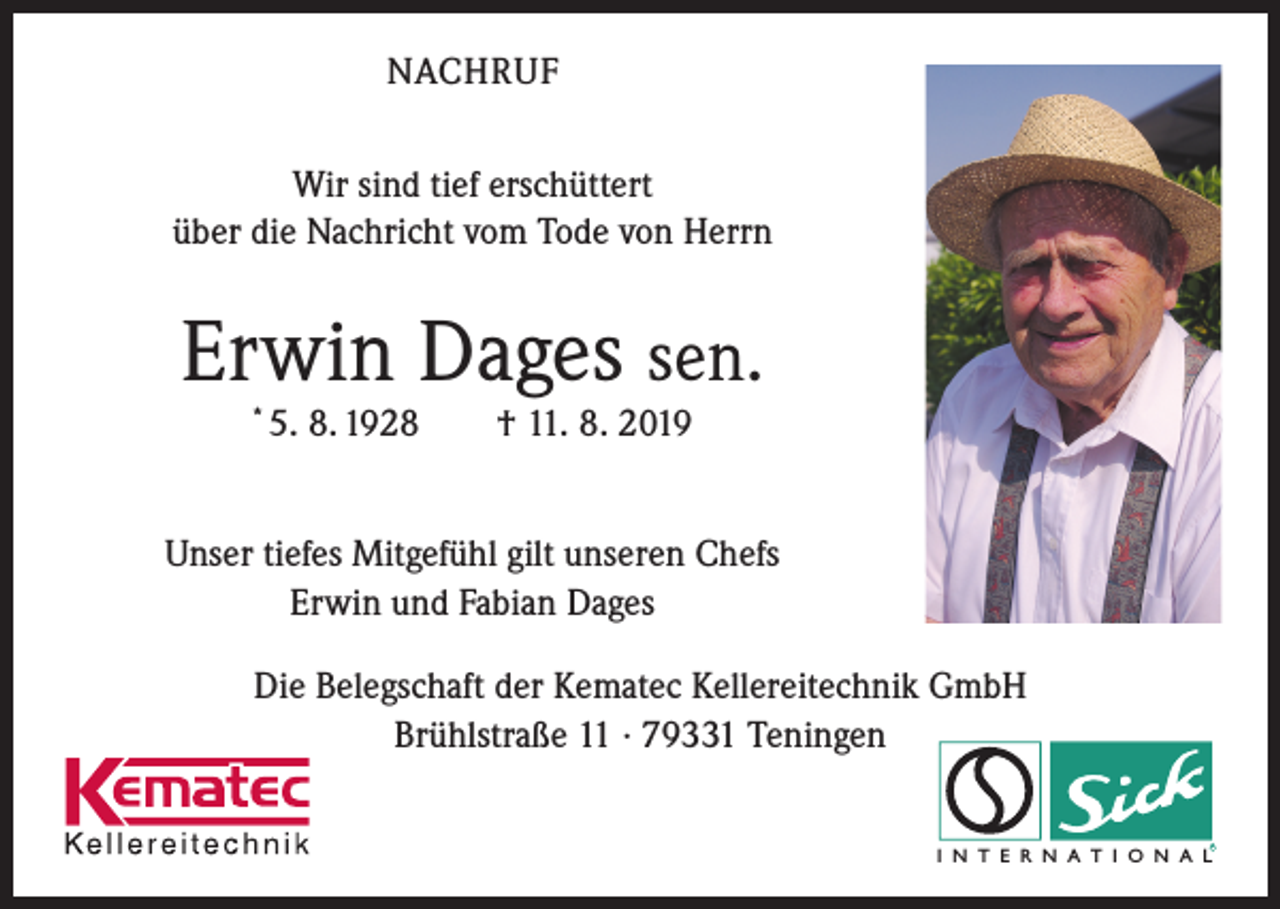 <p>NACHRUF<br />Wir sind tief erschüttert<br />über die Nachricht vom Tode von Herrn</p><p>Erwin Dages sen.<br />*</p><p>5. 8. 1928 † 11. 8. 2019</p><p>Unser tiefes Mitgefühl gilt unseren Chefs<br />Erwin und Fabian Dages<br />Die Belegschaft der Kematec Kellereitechnik GmbH<br />Brühlstraße 11 · 79331 Teningen<br />R</p><p>I N T E R N A T I O N A L</p>