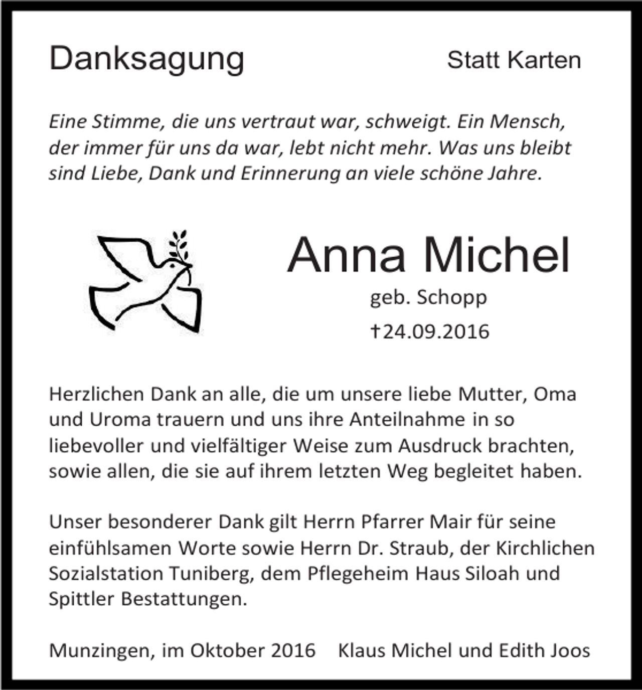 <p>Danksagung</p><p>Statt Karten</p><p>Eine Stimme, die uns vertraut war, schweigt. Ein Mensch,<br />der immer für uns da war, lebt nicht mehr. Was uns bleibt<br />sind Liebe, Dank und Erinnerung an viele schöne Jahre.</p><p>Anna Michel<br />geb. Schopp<br />†24.09.2016<br />Herzlichen Dank an alle, die um unsere liebe Mutter, Oma<br />und Uroma trauern und uns ihre Anteilnahme in so<br />liebevoller und vielfältiger Weise zum Ausdruck brachten,<br />sowie allen, die sie auf ihrem letzten Weg begleitet haben.<br />Unser besonderer Dank gilt Herrn Pfarrer Mair für seine<br />einfühlsamen Worte sowie Herrn Dr. Straub, der Kirchlichen<br />Sozialstation Tuniberg, dem Pflegeheim Haus Siloah und<br />Spittler Bestattungen.<br />Munzingen, im Oktober 2016</p><p>Klaus Michel und Edith Joos</p>