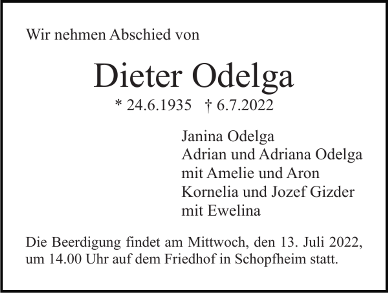<p>Wir nehmen Abschied von</p><p>Dieter Odelga<br />* 24.6.1935 † 6.7.2022<br />Janina Odelga<br />Adrian und Adriana Odelga<br />mit Amelie und Aron<br />Kornelia und Jozef Gizder<br />mit Ewelina<br />Die Beerdigung findet am Mittwoch, den 13. Juli 2022,<br />um 14.00 Uhr auf dem Friedhof in Schopfheim statt.</p>