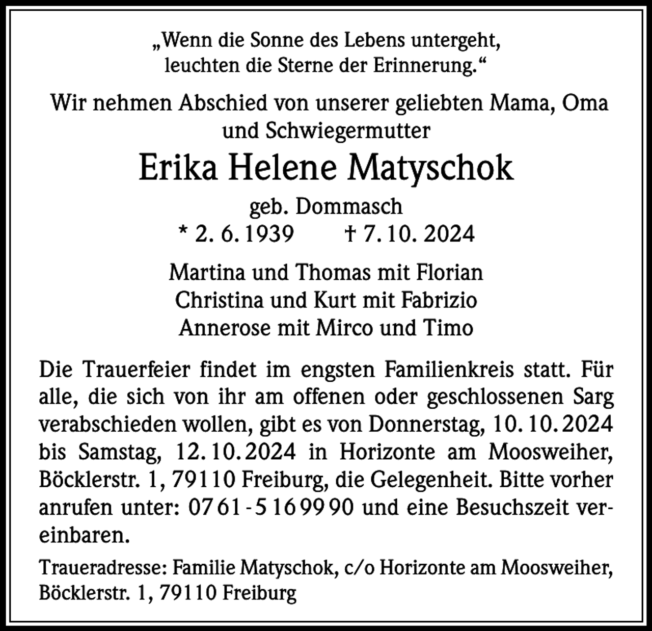 <p>„Wenn die Sonne des Lebens untergeht,<br />leuchten die Sterne der Erinnerung.“</p><p>Wir nehmen Abschied von unserer geliebten Mama, Oma<br />und Schwiegermutter</p><p>Erika Helene Matyschok<br />geb. Dommasch<br />* 2. 6. 1939 † 7. 10. 2024<br />Martina und Thomas mit Florian<br />Christina und Kurt mit Fabrizio<br />Annerose mit Mirco und Timo<br />Die Trauerfeier findet im engsten Familienkreis statt. Für<br />alle, die sich von ihr am offenen oder geschlossenen Sarg<br />verabschieden wollen, gibt es von Donnerstag, 10. 10. 2024<br />bis Samstag, 12. 10. 2024 in Horizonte am Moosweiher,<br />­Böcklerstr. 1, 79110 Freiburg, die Gelegenheit. Bitte vorher<br />anrufen unter: 07 61 - 5 16 90 und eine Besuchszeit vereinbaren.<br />Traueradresse: Familie Matyschok, c/o Horizonte am Moosweiher,<br />Böcklerstr. 1, 79110 Freiburg</p>