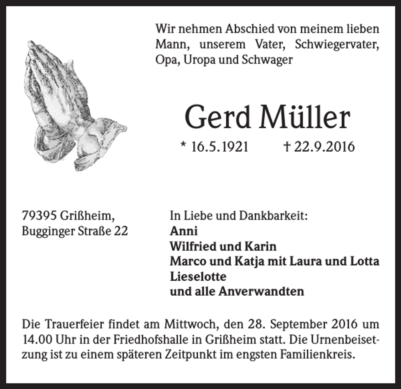 <p>Wir nehmen Abschied von meinem lieben<br />Mann, unserem Vater, Schwiegervater,<br />Opa, Uropa und Schwager</p><p>Gerd Müller<br />* 16.5.1921</p><p>79395 Grißheim,<br />Bugginger Straße 22</p><p>† 22.9.2016</p><p>In Liebe und Dankbarkeit:<br />Anni<br />Wilfried und Karin<br />Marco und Katja mit Laura und Lotta<br />Lieselotte<br />und alle Anverwandten</p><p>Die Trauerfeier findet am Mittwoch, den 28. September 2016 um<br />14.00 Uhr in der Friedhofshalle in Grißheim statt. Die Urnenbeisetzung ist zu einem späteren Zeitpunkt im engsten Familienkreis.</p>