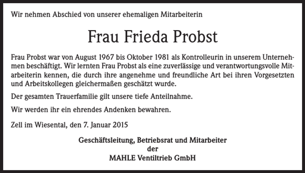 <p>Wir nehmen Abschied von unserer ehemaligen Mitarbeiterin</p><p>Frau Frieda Probst<br />Frau Probst war von August 1967 bis Oktober 1981 als Kontrolleurin in unserem Unternehmen beschäftigt. Wir lernten Frau Probst als eine zuverlässige und verantwortungsvolle Mitarbeiterin kennen, die durch ihre angenehme und freundliche Art bei ihren Vorgesetzten<br />und Arbeitskollegen gleichermaßen geschätzt wurde.<br />Der gesamten Trauerfamilie gilt unsere tiefe Anteilnahme.<br />Wir werden ihr ein ehrendes Andenken bewahren.<br />Zell im Wiesental, den 7. Januar 2015<br />Geschäftsleitung, Betriebsrat und Mitarbeiter<br />der<br />MAHLE Ventiltrieb GmbH</p>
