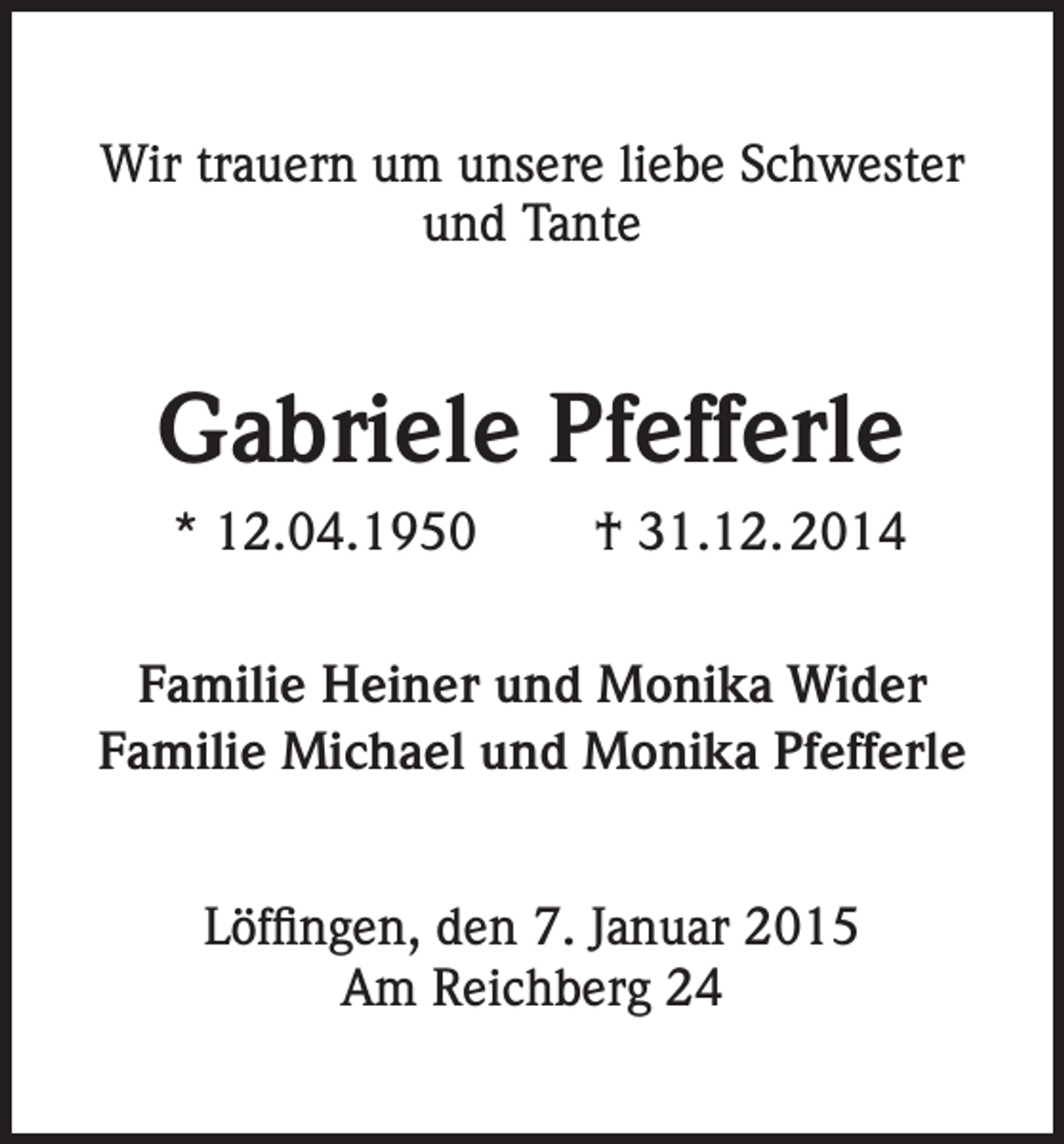 <p>Wir trauern um unsere liebe Schwester<br />und Tante</p><p>Gabriele Pfefferle<br />* 12.04.1950</p><p>† 31.12. 2014</p><p>Familie Heiner und Monika Wider<br />Familie Michael und Monika Pfefferle<br />Löffingen, den 7. Januar 2015<br />Am Reichberg 24</p>