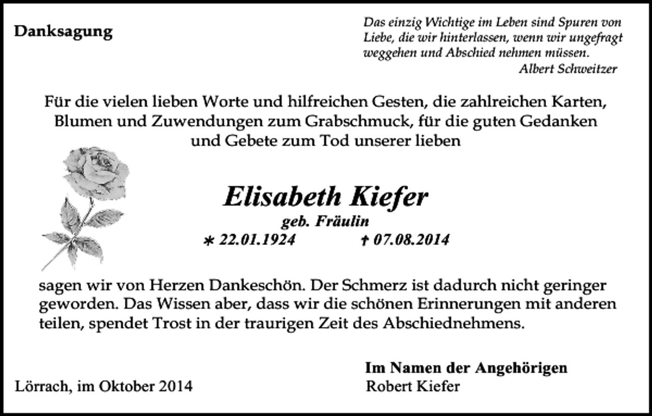 <p>Das einzig Wichtige im Leben sind Spuren von<br />Liebe, die wir hinterlassen, wenn wir ungefragt<br />weggehen und Abschied nehmen müssen.<br />Albert Schweitzer</p><p>Danksagung</p><p>Für die vielen lieben Worte und hilfreichen Gesten, die zahlreichen Karten,<br />Blumen und Zuwendungen zum Grabschmuck, für die guten Gedanken<br />und Gebete zum Tod unserer lieben</p><p>Elisabeth Kiefer</p><p></p><p>geb. Fräulin<br />22.01.1924<br /> 07.08.2014</p><p>sagen wir von Herzen Dankeschön. Der Schmerz ist dadurch nicht geringer<br />geworden.<br />aber, dass wirTod059.eps<br />die schönen Erinnerungen<br />mit anderen<br />Tod057.eps Das Wissen<br />Tod058.eps<br />Tod060<br />teilen, spendet Trost in der traurigen Zeit des Abschiednehmens.</p><p>Lörrach, im Oktober 2014</p><p>Im Namen der Angehörigen<br />Robert Kiefer</p>
