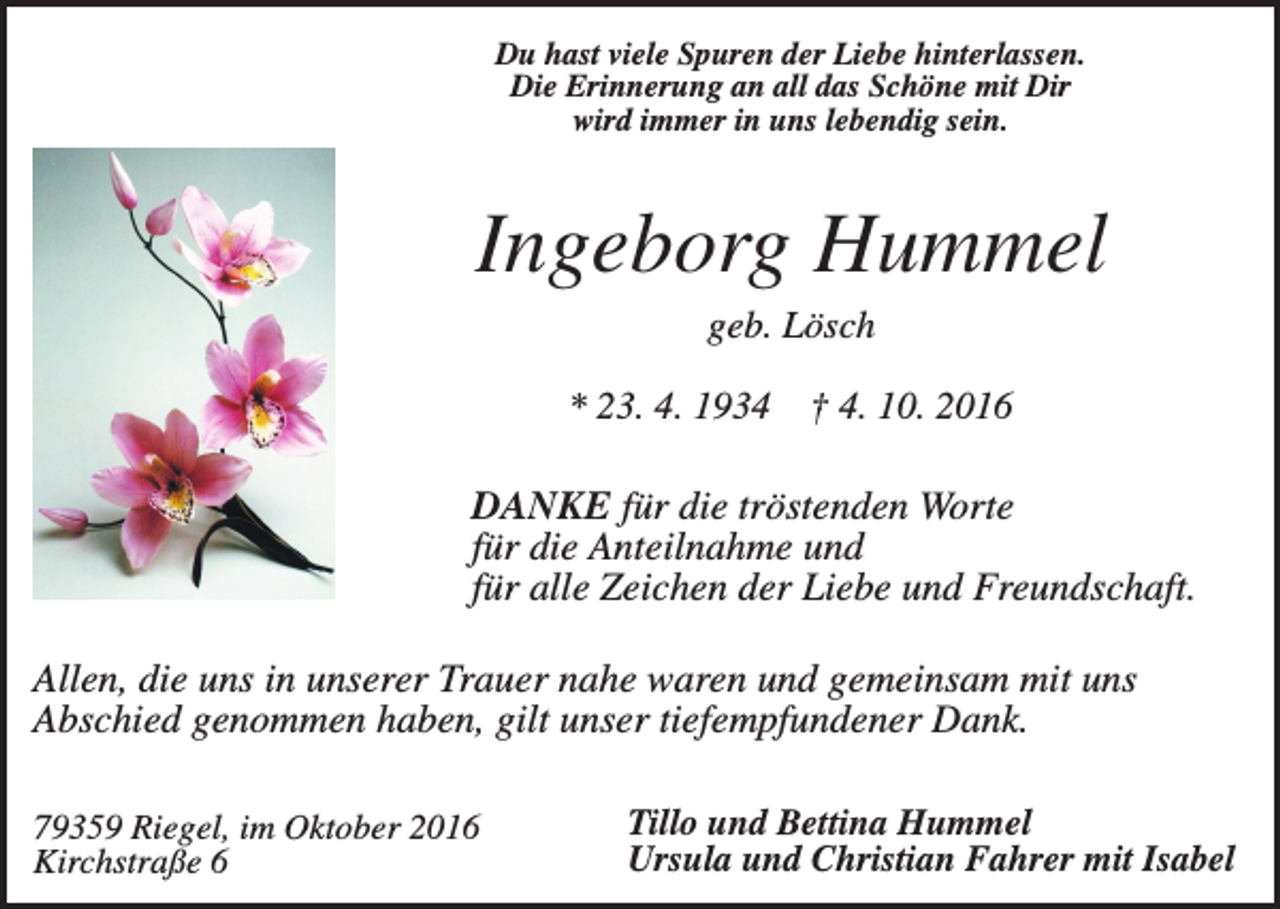 <p>Du hast viele Spuren der Liebe hinterlassen.<br />Die Erinnerung an all das Schöne mit Dir<br />wird immer in uns lebendig sein.</p><p>Ingeborg Hummel<br />geb. Lösch<br />* 23. 4. 1934</p><p>† 4. 10. 2016</p><p>DANKE für die tröstenden Worte<br />für die Anteilnahme und<br />für alle Zeichen der Liebe und Freundschaft.<br />Allen, die uns in unserer Trauer nahe waren und gemeinsam mit uns<br />Abschied genommen haben, gilt unser tiefempfundener Dank.<br />79359 Riegel, im Oktober 2016<br />Kirchstraße 6</p><p>Tillo und Bettina Hummel<br />Ursula und Christian Fahrer mit Isabel</p>