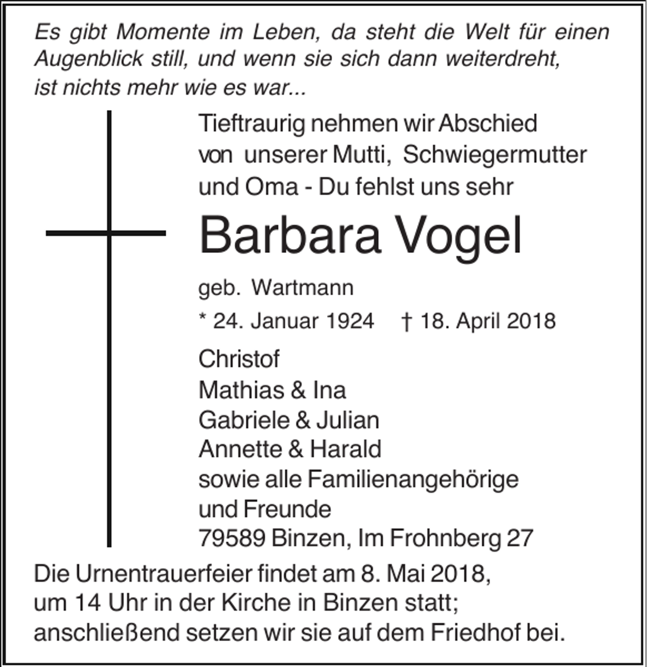 <p>E s gigibt<br />Es<br />bt Momente<br />M o m e nt e i im<br />m LLeben,<br />e b e n, dda<br />a ststeht<br />e ht didie<br />e Welt<br />W elt f für<br />ür eieinen<br />nen<br />AAugenblick<br />u g e n bli c k still,<br />n d wenn<br />w e n n sisie<br />e sisich<br />c h ddann<br />a n n weiterdreht,<br />w eit er dr e ht,<br />still, uund<br />iist<br />st nichts<br />ni c ht s mehr<br />m e hr wie<br />wi e es<br />e s war...<br />w ar...</p><p>TTieftraurig<br />i eftr a uri g nehmen<br />n e h m e n wir<br />wir AAbschied<br />b s c hi e d<br />vvon<br />o n uunserer<br />n s er er Mutti,<br />M utti, Schwiegermutter<br />S c h wi e g er m utt er<br />uund<br />n d Oma<br />O m a -- Du<br />D u fehlst<br />f e hl st uns<br />u n s sehr<br />s e hr</p><p>Barbara<br />B ar b ar a VVogel<br />o g el<br />g e b. Wartmann<br />W art m a n n<br />geb.<br />2 4. Januar<br />J a n u ar<br />** 24.</p><p>1 8. AApril<br />pril 22<br />†† 18.</p><p>Christof<br />C hri st of<br />Mathias<br />M at hi a s &amp;&amp;I nIna<br />a<br />Gabriele<br />G a bri el e &amp;&amp;JJulian<br />uli a n<br />Annette<br />A n n ett e &amp;&amp; Harald<br />H ar al d<br />sowie<br />s o wi e alle<br />all e Familienangehörige<br />F a mili e n a n g e h öri g e<br />und<br />u n d Freunde<br />Fr e u n d e<br />79589<br />7 9 5 8 9 Binzen,<br />Bi n z e n, IIm<br />m Frohnberg<br />Fr o h n b er g 22<br />Die<br />Urnentrauerfeier<br />Di e Ur<br />n e ntr a u erf ei er fifindet<br />n d et aam<br />m 8.8. Mai<br />M ai 22018,<br />0 1 8,<br />um<br />u m 11 Uhr<br />U hr i in<br />n dder<br />er Kirche<br />Kir c h e i in<br />n Binzen<br />Bi n z e n ststatt;<br />att;<br />anschließend<br />a n s c hli e ß e n d ssetzen<br />et z e n wir<br />wir sisie<br />e aauf<br />uf ddem<br />e m Friedhof<br />Fri e d h of bbei.<br />ei.</p>