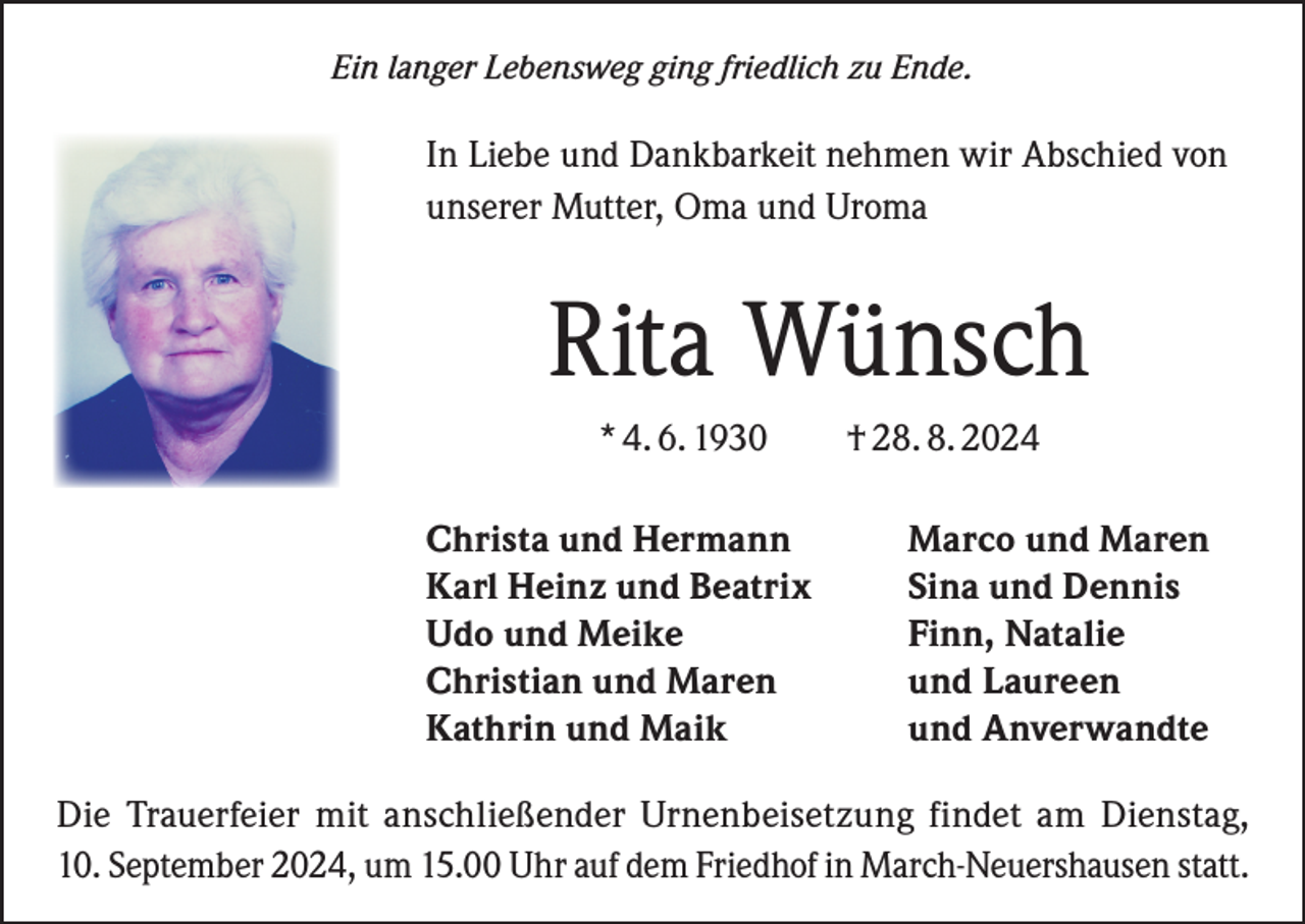 <p>Ein langer Lebensweg ging friedlich zu Ende.</p><p>In Liebe und Dankbarkeit nehmen wir Abschied von<br />unserer Mutter, Oma und Uroma</p><p>Rita Wünsch<br />* 4. 6. 1930 † 28. 8. 2024<br />Christa und Hermann<br />Karl Heinz und Beatrix<br />Udo und Meike<br />Christian und Maren<br />Kathrin und Maik</p><p>Marco und Maren<br />Sina und Dennis<br />Finn, Natalie<br />und Laureen<br />und Anverwandte</p><p>Die Trauerfeier mit anschließender Urnenbeisetzung findet am Dienstag,<br />10. September 2024, um 15.00 Uhr auf dem Friedhof in March-Neuershausen statt.</p>