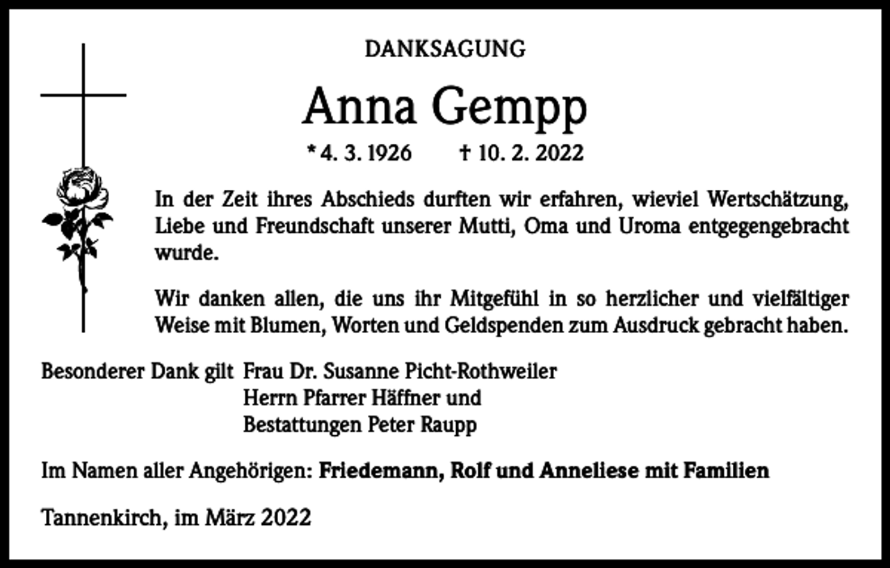 <p>DANKSAGUNG</p><p>Anna Gempp<br />* 4. 3. 1926 † 10. 2. 2022<br />In der Zeit ihres Abschieds durften wir erfahren, wieviel Wertschätzung,<br />Liebe und Freundschaft unserer Mutti, Oma und Uroma entgegengebracht<br />wurde.<br />Wir danken allen, die uns ihr Mitgefühl in so herzlicher und vielfältiger<br />­Weise mit Blumen, Worten und Geldspenden zum Ausdruck gebracht haben.<br />Besonderer Dank gilt Frau Dr. Susanne Picht-Rothweiler</p><p>Herrn Pfarrer Häffner und</p><p>Bestattungen Peter Raupp<br />Im Namen aller Angehörigen: Friedemann, Rolf und Anneliese mit Familien</p><p>Tannenkirch, im März 2022</p>