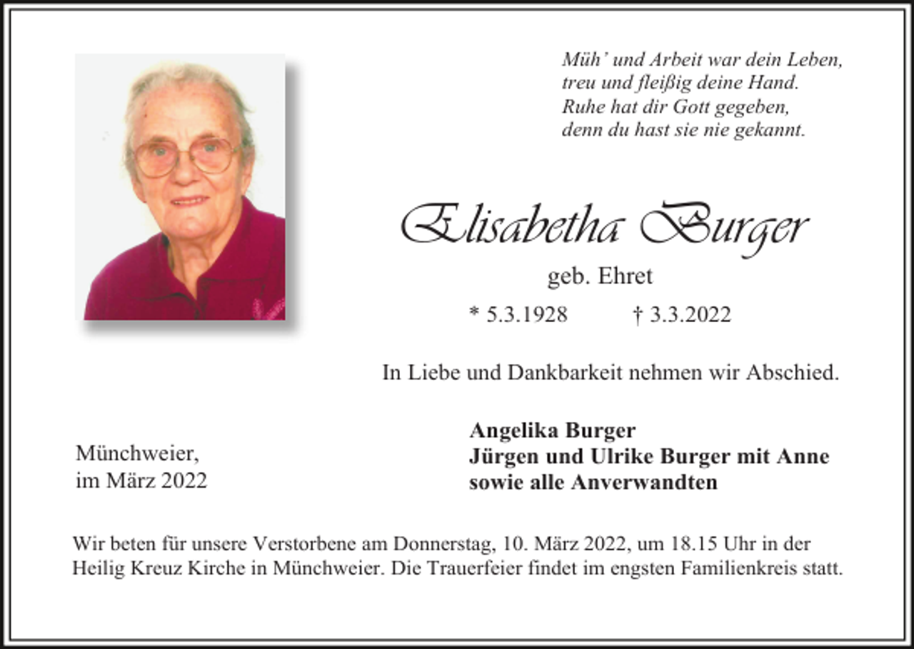 <p>Müh’ und Arbeit war dein Leben,<br />treu und fleißig deine Hand.<br />Ruhe hat dir Gott gegeben,<br />denn du hast sie nie gekannt.</p><p>Elisabetha Burger<br />geb. Ehret<br />* 5.3.1928</p><p>† 3.3.2022</p><p>In Liebe und Dankbarkeit nehmen wir Abschied.</p><p>Münchweier,<br />im März 2022</p><p>Angelika Burger<br />Jürgen und Ulrike Burger mit Anne<br />sowie alle Anverwandten</p><p>Wir beten für unsere Verstorbene am Donnerstag, 10. März 2022, um 18.15 Uhr in der<br />Heilig Kreuz Kirche in Münchweier. Die Trauerfeier findet im engsten Familienkreis statt.</p>