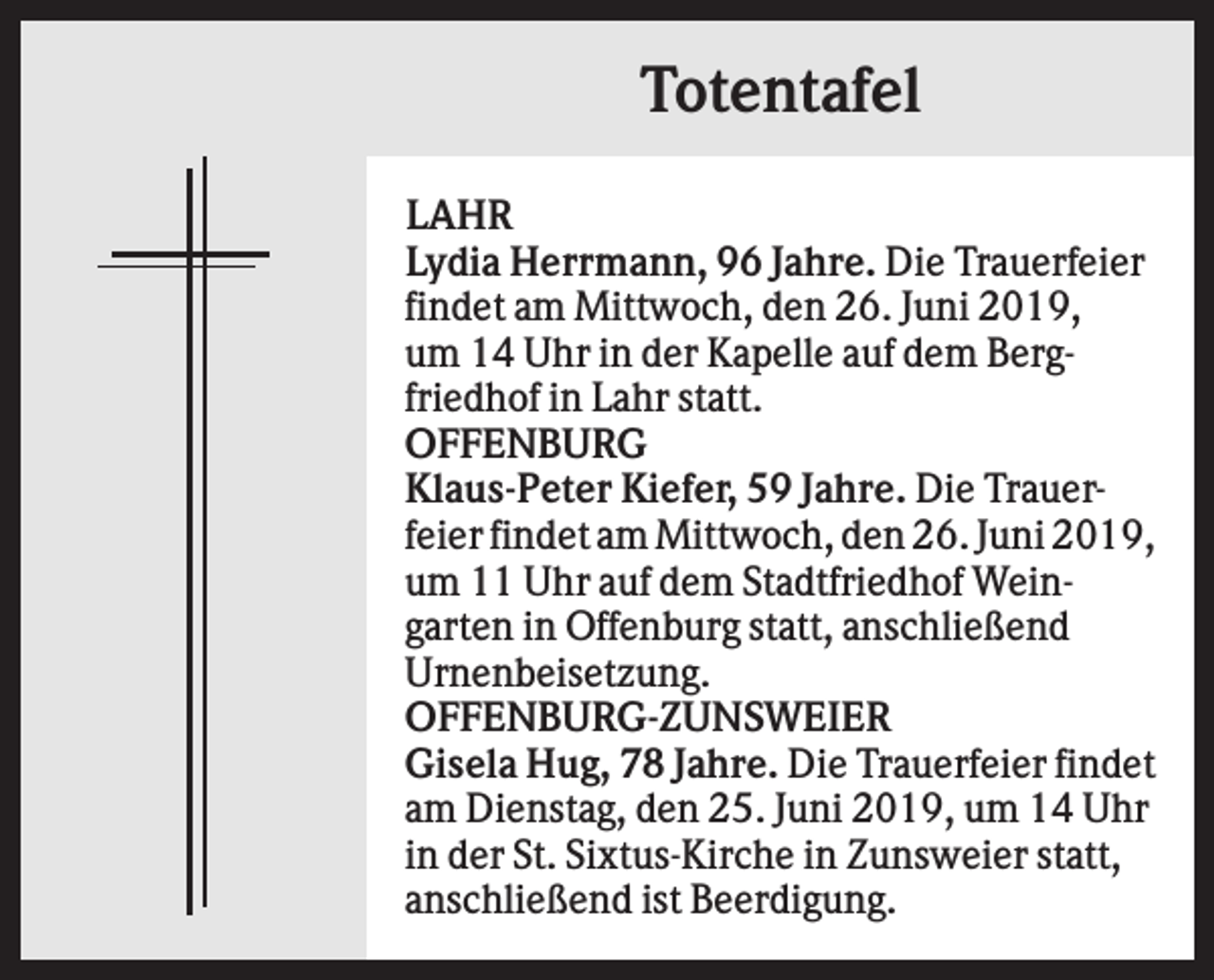 <p>Totentafel<br />LAHR<br />Lydia Herrmann, 96 Jahre. Die Trauerfeier<br />findet am Mittwoch, den 26. Juni 2019,<br />um 14 Uhr in der Kapelle auf dem Bergfriedhof in Lahr statt.<br />OFFENBURG<br />Klaus-Peter Kiefer, 59 Jahre. Die Trauerfeier findet am Mittwoch, den 26. Juni 2019,<br />um 11 Uhr auf dem Stadtfriedhof Weingarten in Offenburg statt, anschließend<br />Urnenbeisetzung.<br />OFFENBURG-ZUNSWEIER<br />Gisela Hug, 78 Jahre. Die Trauerfeier findet<br />am Dienstag, den 25. Juni 2019, um 14 Uhr<br />in der St. Sixtus-Kirche in Zunsweier statt,<br />anschließend ist Beerdigung.</p>