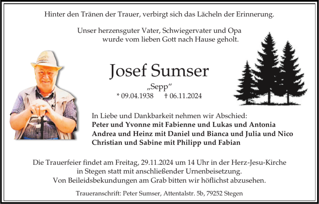 <p>Hinter den Tränen der Trauer, verbirgt sich das Lächeln der Erinnerung.<br />Unser herzensguter Vater, Schwiegervater und Opa<br />wurde vom lieben Gott nach Hause geholt.</p><p>Josef Sumser<br />„Sepp“<br />* 09.04.1938</p><p>† 06.11.2024</p><p>In Liebe und Dankbarkeit nehmen wir Abschied:<br />Peter und Yvonne mit Fabienne und Lukas und Antonia<br />Andrea und Heinz mit Daniel und Bianca und Julia und Nico<br />Christian und Sabine mit Philipp und Fabian<br />Die Trauerfeier findet am Freitag, 29.11.2024 um 14 Uhr in der Herz-Jesu-Kirche<br />in Stegen statt mit anschließender Urnenbeisetzung.<br />Von Beileidsbekundungen am Grab bitten wir höflichst abzusehen.<br />Traueranschrift: Peter Sumser, Attentalstr. 5b, 79252 Stegen</p>