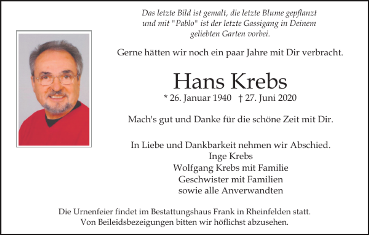 <p>Das letzte Bild ist gemalt, die letzte Blume gepflanzt<br />und mit "Pablo" ist der letzte Gassigang in Deinem<br />geliebten Garten vorbei.</p><p>Gerne hätten wir noch ein paar Jahre mit Dir verbracht.</p><p>Hans Krebs</p><p>* 26. Januar 1940 † 27. Juni 2020<br />Mach's gut und Danke für die schöne Zeit mit Dir.<br />In Liebe und Dankbarkeit nehmen wir Abschied.<br />Inge Krebs<br />Wolfgang Krebs mit Familie<br />Geschwister mit Familien<br />sowie alle Anverwandten<br />Die Urnenfeier findet im Bestattungshaus Frank in Rheinfelden statt.<br />Von Beileidsbezeigungen bitten wir höflichst abzusehen.</p>